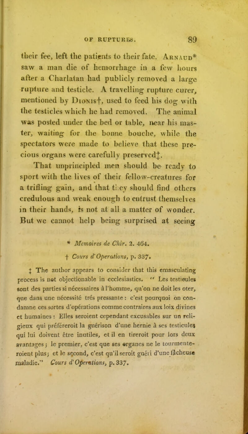 their fee, left the patients to their fate. Arnaud* saw a man die of hemorrhage in a few hours after a Charlatan had publicly removed a large rupture and testicle. A travelling rupture curer, mentioned by DioNisf, used to feed his dog with the testicles w hich he had removed. The animal was posted under the bed or table, itear his mas- ter, waiting for the bonne bouche^, while the spectators were made to believe that these pre- cious organs were carefully preserved^;. That unprincipled men should bo ready to sport with the lives of their fellow-creatures for a trifling gain, and that they should find others credulous and weak enough to entrust themselves in their hands, fs not at all a matter of wonder. But we cannot help being surprised at seeing * Mcmoires de Chir. 2. 4(54. f Cours (T Operations, p. 337. X The author appears to consider that this emasculating process is not objectionable in ecclesiastics.  Les testioules sont des parties si necessaires h I'hommc, qu'on ne doit les oter, que dans une necessite tres pressante : c'est pourquoi on con- damne cessortes d'operations commecontrairesauxloix divines ct humaiaes : Elles seroient cependant excusables sur un reli- gieux qui prefereroit la guerison d'une hernie k ses testicule$ qui lui doivent etre inutiles, et il en tireroit pour lors deux avantages j le premier, c'est que ses ©rganes ne le tourmente- roient plus; et le second, c'est qu'ilseroit gueii d'une0cheuBe maladie.' Cours d'Operations, p. 337.