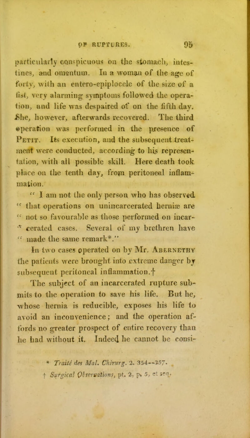 particularly conspicuous on the stomach, intes- tines, and onisntum. In a woman of the age of forty, with an entero-epiplocele of the size of a list, very alarming symptoms followed the opera- tion, and life was despaired of on the fifth day. jBhe, however, afterwards recovered. The third ©peration was performed in the presence of Petit. Its execution, and the subsequent treat- ment were conducted, according to liLs represen- tation, with all possible skill. Here death took phice on the tenth day, frojn peritoneal inflam- mation.  I am not the only person who has observed that operations on unincarcerated hernise are not so favourable as those performed on incar- ccrated cases. Several of my brethren have made the same remark*. In two cases operated on by Mr. Abernethy the patients were brought into extreme danger by subsequent peritoneal inflammation.f The subject of an incarcerated rupture sub- mits to the operation to save his life. But he^ whose hernia is reducible, exposes his life to avoid an inconvenience; and the operation af- fords no greater prospect of entire recovery than he had without it. Indeed he cannot be consi- * Trcdte des Mai. Chirurg. 2. 357- t Surgical Qlservaliom, pt. 2, p» 5, ct sfo.