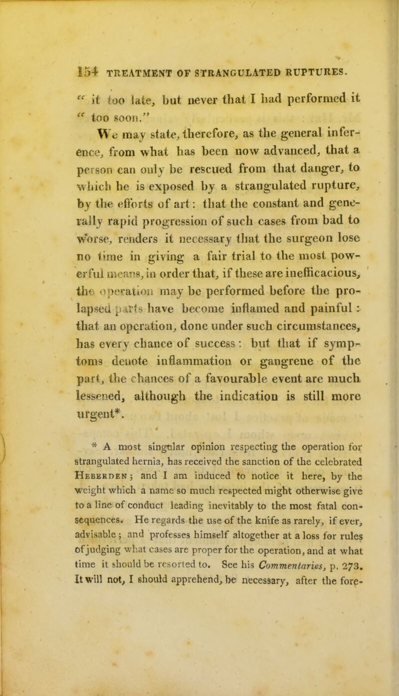 it too late, but never that I bad performed it  too soon. Wo may state, therefore, as the general infer- ence, from what has been now advanced, that a person can only be rescued from that danger, to which he is exposed by a strangulated rupture, by the efforts of art: that the constant and gene- rally rapid progression of such cases from bad to worse, renders it necessary that the surgeon lose no time in giving a fair trial to the most pow- erful ineaTis, in order that, if these are inefficacious, the operation may be performed before the pro- lapsed parts have become inflamed and painful: that an operation, done under such circumstances, has every chance of success : but that if symp- toms denote inflammation or gangrene of the part, the chances of a favourahle event are much lessened, although the indication is still more urgent*. * A most singular opinion respecting the operation for strangulated hernia, has received the sanction of the celebrated HEBERDENj and I am induced to notice it here, by the weight which a name so much respected might otherwise give to a line of conduct leading inevitably to the most fatal con- sequences. He regards the use of the knife as rarely, if ever, advisable ; and professes himself altogether at a loss for rules of judging what cases are proper for the operation, and at what lime it should be resorted to. See his Commentaries, p. 273. It will not, I should apprehend, be necessary, after the forp-