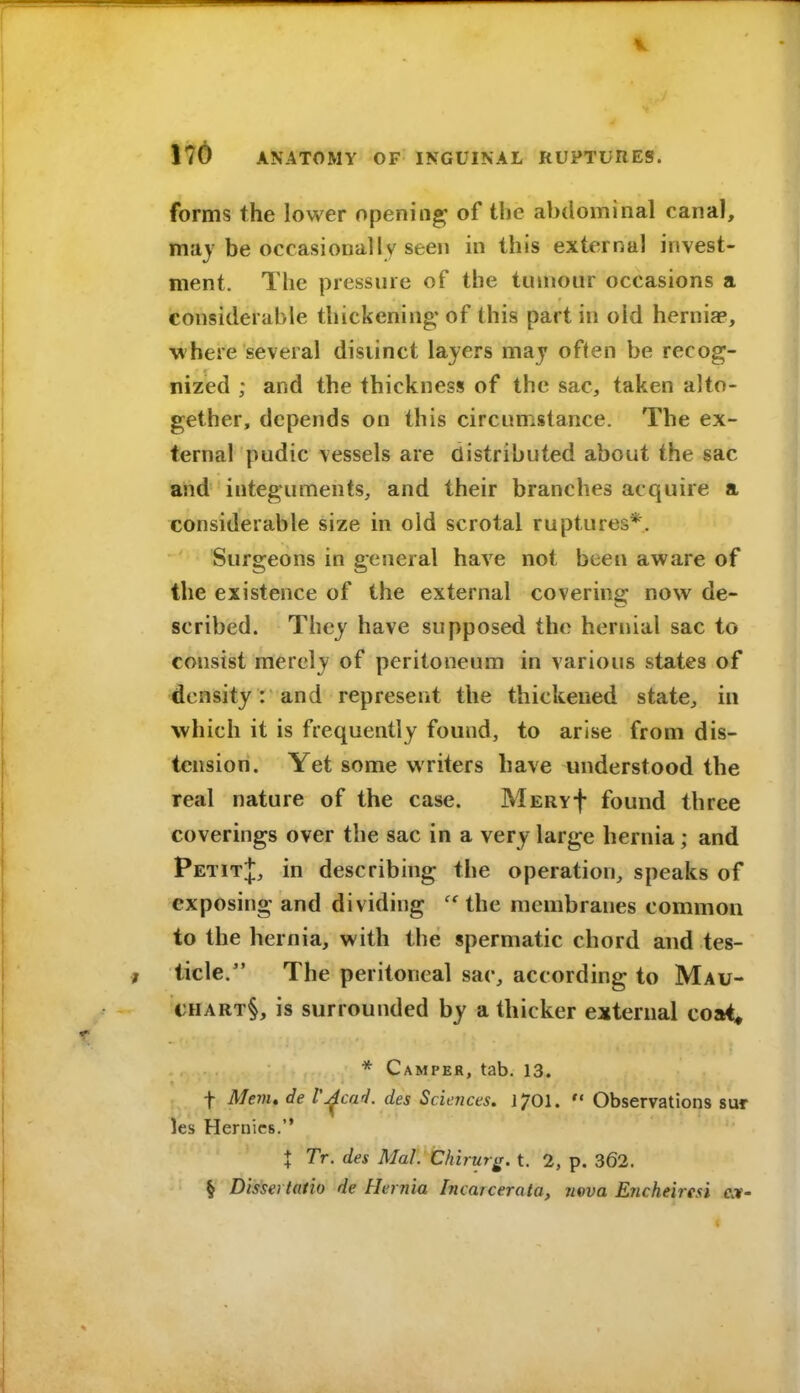 forms the lower opening of the abdominal canal, m'dy be occasionally seen in this external invest- ment. The pressure of the tumour occasions a considerable thickening' of this part in old herniae, where several distinct layers may often be recog- nized ; and the thickness of the sac, taken alto- gether, depends on this circumstance. The ex- ternal pudic vessels are distributed about the sac and integuments, and their branches acquire a considerable size in old scrotal ruptures*. Surgeons in general have not been aware of the existence of the external covering now de- scribed. They have supposed the hernial sac to consist merely of peritoneum in various states of density: and represent the thickened state, in which it is frequently found, to arise from dis- tension. Yet some writers have understood the real nature of the case. MERvf found three coverings over the sac in a very large hernia; and PetitJ, in describing the operation, speaks of exposing and dividing the membranes common to the hernia, with the spermatic chord and tes- ticle. The peritoneal sac, according to Mau- CHART§, is surrounded by a thicker external coai, * Camper, tab, 13. t Mem, de Vj^cad. des Scierices. 1701.  Observations sur les Hernics. I Tr. des MaL Chirur^. t. 2, p. 362. § Dissertatio de Hernia Incarcerata, neva Encheiresi ex-