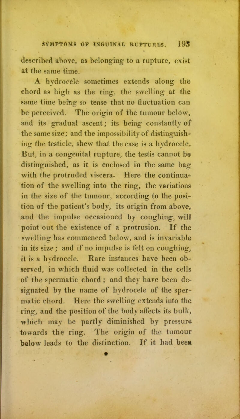 described above, as belongiug to a rupture^ exist at the same time. A hydrocele sometimes extends along the chord as high as the ring, the swelling at the same time beino: so tense that no fluctuation can be perceived. The origin of the tumour below, and its gradual ascent; its being constantly of the same size; and the impossibility of distinguish- ing the testicle, shew that the case is a hydrocele. But, in a congenital rupture, the testis cannot be distinguished, as it is enclosed in the same bag with the protruded viscera. Here the continua- tion of the swelling into the ring, the variations in the size of the tumour, according to the posi- tion of the patient's body, its origin from above, and the impulse occasioned by coughing, will point out the existence of a protrusion. If the swelling has commenced below, and is invariable in its size ; and if no impulse is felt on coughing, it is a hydrocele. Rare instances have been ob- served, in which fluid was collected in the cells of the spermatic chord ; and they have been de- signated by the name of hydrocele of the sper- matic chord. Here the swelling extends into the ring, and the position of the body affects its bulk, which may be partly diminished by pressure towards the ring. The origin of the tumour below leads to the distinction. If it had beea •