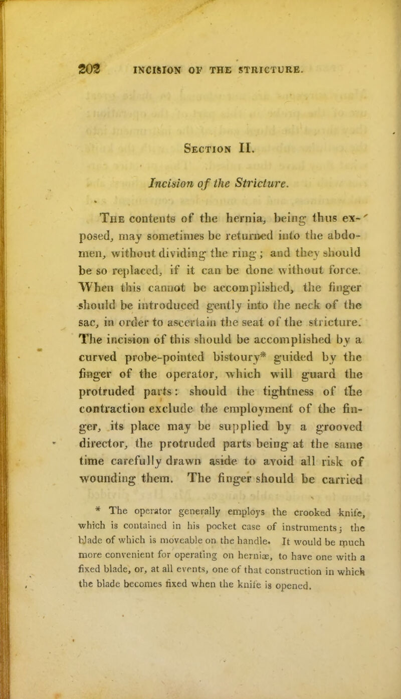 Section II. Incision of the Sti^icture. The contents of the hernia, being thus ex-' posed, may sometimes be returned into the abdo- men, without dividing the ring; and they should be so replaced, if it can be done without force. When this cannot be accomplished, the finger should be introduced gently into the neck of the sac, in order to ascertain the seat of the stricture. The incision of this should be accomplished by a curved probe-pointed bistoury* guided by the finger of tlie operator, which will guard the protruded parts: should the tightness of the contraction exclude the employment of the fin- ger, it» place may be su{)plied by a grooved director, the protruded parts being at the same time carefully drawn aside to avoid all risk of wounding them. The finger should be carried * The operator generally employs the crooked knife, which is contained in his pocket case of instruments 3 the bjade of which is moveable on the handle. It would be r^iuch more convenient for operating on herniae, to have one with a fixed blade, or, at all events, one of that construction in which the blade becomes lixed when the knile is opened.