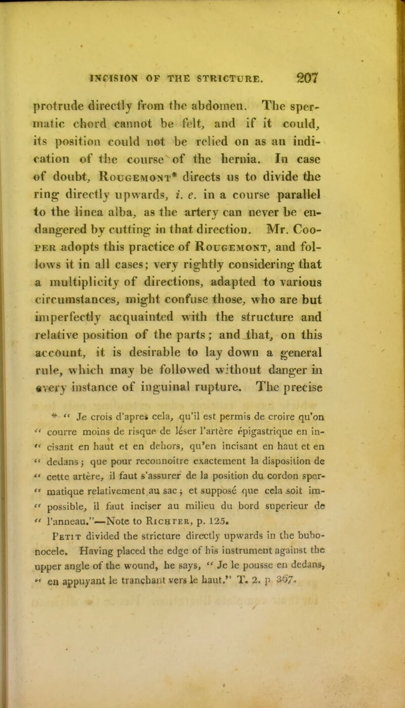 protrude directly from the abdomen. The sper- matic chord cannot be felt, and if it could, its position could not be relied on as an indi- cation of the course of the hernia. In case of doubt, RouGEMONT* dirccts us to divide the ring directly upwards, i. e. in a course parallel to the linea alba, as the artery can never be en- dangered by cutting: in that direction. Mr. Coo- per adopts this practice of Rougemont, and fol- lows it in all cases; very rightly considering that a multiplicity of directions, adapted to various circumstances, might confuse those, who are but imperfectly acquainted with the structure and relative position of the parts; andlhat, on this account, it is desirable to lay down a general rule, which may be followed without danger in •very instance of inguinal rupture. The precise *  Je crois d'aprei cela, qu'il est permis de croire qu'on  courre moins de risque de leser I'artere epigastrique en in- cisant en haut et en dehors, qu'en incisant en haut et en dedans J que pour reconnoitre exactement la disposition de *' cette artcre, il faut s'assurer de la position du cordon spar-  matique relativement aa sac J et suppose que ccla soit im-  possible, il faut inciser au milieu du bord superieur de  I'anneau,—Note to Rich per, p. 125. Petit divided the stricture directly upwards in the bubo- nocele. Having placed the edge of his instrument against the upper angle of the wound, he says,  Je le pousse en dedans, *' en appuyant le tranchant vers le haut. T. 2. p 3<)7.