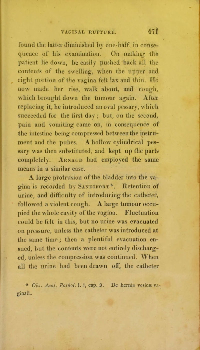 found the latter dim in i shed by one-half, in conse- quence of his examination. On making tire patient lie down, he easily pushed back all the contents of the swelling, when the upper and right portion of the vagina felt lax and thiu. He now made her rise, walk about, and cuugh, Nvhich brought down the tumour again. After replacing it, he introduced an oval pessary, which succeeded for the first day ; but, on the second, pain and vomiting came on, in consequence of the intestine being compressed between the instru- ment and the pubes. A hollow cylindrical pes- sary w as then substituted, and kept up the parts completely. Arnaud had employed the same means in a similar case. A large protrusion of the bladder into the va- gina is recorded by Sandifort*. Retention of urine, and difficulty of introducing the cathetei*, followed a violent cough. A large tumour occu- pied the whole cavity of the vagina. Fluctuation could be felt in this, but no urine was evacuated on pressure, unless the catheter was introduced at the same time; then a plentiful evacuation en- sued, but the contents were not entirely discharg- ed, unless the compression was continued. When all the urine had been drawn off, the catheter * Ols. Anat. Paihol. 1. i, cap. 3. De hernia vesicae va- ginali.