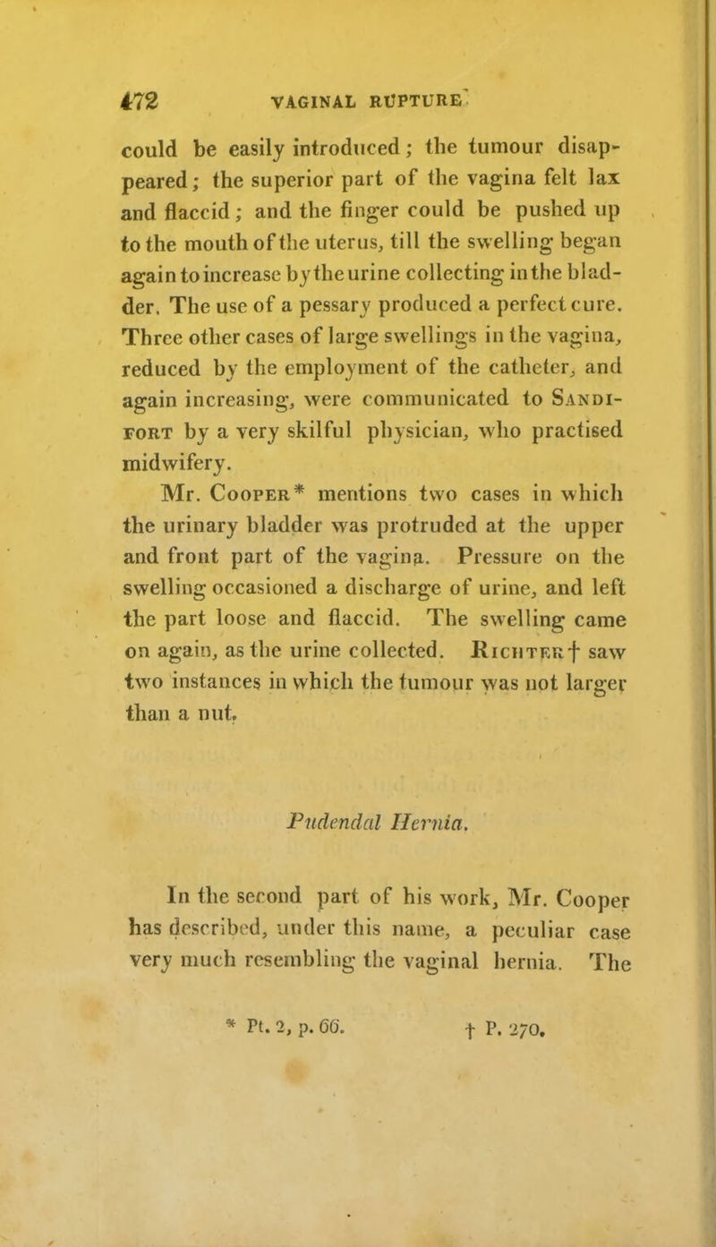 could be easily introduced; the tumour disap- peared; the superior part of the vagina felt lax and flaccid ; and the finger could be pushed up to the mouth of the uterus, till the swelling began again to increase bythe urine collecting in the blad- der. The use of a pessary produced a perfect cure. Three other cases of large swellings in the vagina, reduced by the employment of the catheter, and again increasing, were communicated to Sandi- FORT by a very skilful physician, who practised midwifery. Mr. Cooper* mentions two cases in which the urinary bladder was protruded at the upper and front part of the vagina. Pressure on the swelling occasioned a discharge of urine, and left the part loose and flaccid. The swelling came on again, as the urine collected. RicHTF.Rf saw two instances in which the tumour was not larger than a nut. Pudendal Hernia. In the second part of his work, Mr. Cooper has described, under this name, a peculiar case very much resembling the vaginal hernia. The * Pt. 2, p. 66.