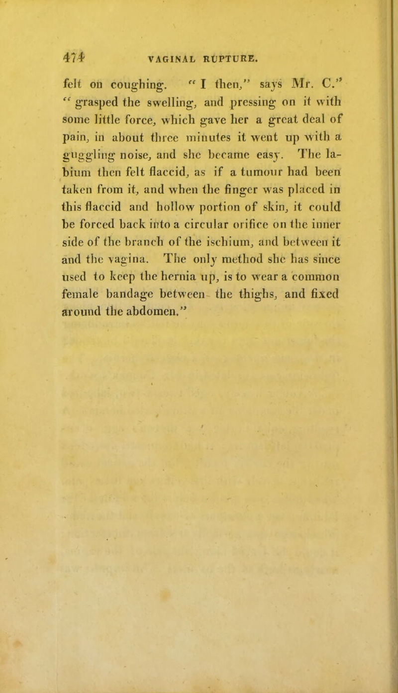 felt on coughing. I then/' savs Mr. C*  grasped the swelling, and pressing on it with some little force, which gave her a great deal of pain, in about three minutes it went up with a g'lJggling noise, and slie became easy. The la- bium then felt flaccid, as if a tumour had been taken from it, and when the finger was placed in this flaccid and hollow portion of skin, it could be forced back into a circular orifice on the inner side of the branch of the ischium, and b(;(ween it and the vagina. The only method she has since used to keep the hernia up, is to wear a common female bandage between the thighs, and fixed around the abdomen.'*