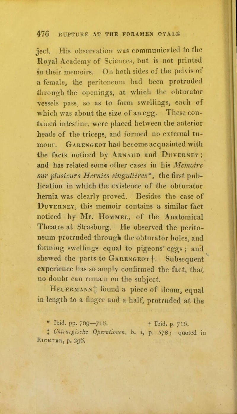 ject. His observation ^Yas communicated to tlic Rojal Academy of Sciences, but is not printed in their memoirs. On both sides of the pelvis of a female, the peritoneum had been protruded through the openings, at which the obturator vessels pass, so as to form swellings, each of which was about the size of an egg. These con- tained intestine, were placed between the anterior heads of the triceps, and formed no external tu- mour. Garengeot ha(i become acquainted with the facts noticed by Arnaud and Duverney ; and has related some other cases in his Memoire sur plusicurs Hernies singuUeres*, the first pub- lication in which the existence of the obturator hernia was clearly proved. Besides the case of Duverney, this memoir contains a similar fact noticed by Mr. Hommel, of the Anatomical Theatre at Strasburg. He observed the perito- neum protruded througk the obturator holes, and forming swellings equal to pigeons'eggs ; and shewed the parts to Garengeotf. Subsequent experience has so amply confirmed the fact, that no doubt can remain on the subject. Heuermann I found a piece of ileum, equal in length to a finger and a half, protruded at the * Ibid. pp. 709_;i6. ^ Ibid. p. 716. X Ckirurgischc Operationen, b. i, p. 5785 quoted in RlCHTIR, p. 296.