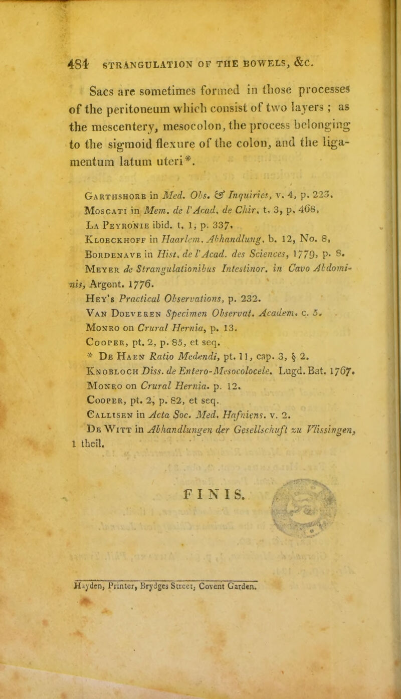 Sacs are sometimes formed in those processes of the peritoneum which consist of two layers; as the mescentery, mesocolon, the process belonging to the sigmoid flexure of the colon, and the liga- mentum latum uteri*. Garthshore in Med. Obs. & Inquiries, v. 4, p. 223. MoscATi in Mem. de VAcad. de Chir, t, 3, p. 4C8, La Peyronie ibid, t, 1, p. 337. Kloeckhoff in Haarlem, Ahhandlwigs b. 12, No. 8, BoRDENAVE in Ilist, dc VAcad. des Sciences, 1779> P* Meyer de Strangulationihus Inteslinor. in Cavo Aldomi- nis. Argent. 17/6. Hey's Practical Observations, p. 232. Van Doeveren Specimen Observat. Academ, c. 5. Monro on Crural Hernia, p. 13. Cooper, pt. 2, p. 85, et seq. * De Haen Ratio Medendi, pt. 1], cap. 3, § 2. Yiao'&toc-a. Diss, de Entero-Mesocolocele. Lugd.Bat. l/G/. Monro on Crural Hernia, p. 12. Cooper, pt. 2, p. 62, et seq. Callxsen in Acta Soc. Med. Hnfniens. v. 2. De Witt in Abhandlun^eJi der Gesellschuft zu Vlissingen, I theil. FINIS. Harden, Printer, Brydges Screet; Covent Garden.
