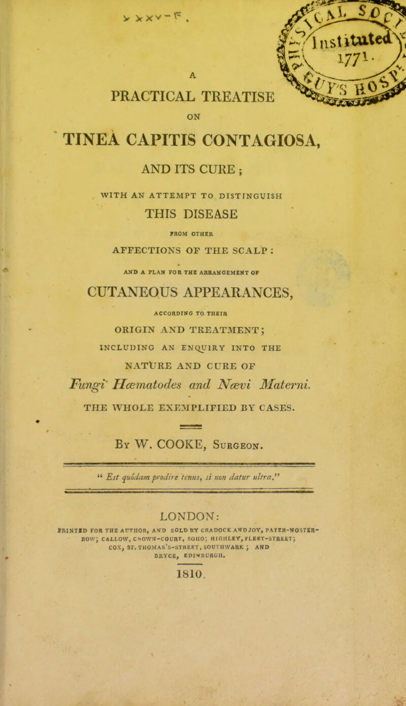 ON TINEA CAPITIS CONTAGIOSA, AND ITS CURE ; WITH AN ATTEMPT TO DISTINGUISH THIS DISEASE FROM OTHER AFFECTIONS OF THE SCALP : AND A PLAN FOR THE ARRANGEMENT OF CUTANEOUS APPEARANCES, ACCORDING TO THEIR ORIGIN AND TREATMENT; INCLUDING AN ENQUIRY INTO THE NATURE AND CURE OF Fungi Ilcematodes and Ncevi Materni. THE WHOLE EXEMPLIFIED BY CASES. By W. COOKE, Surgeon. Est quodam prodire taws, si ;/o« datur ultra. LONDON: PRINTED FOR THE AUTHOR, AMD SOLD BY CRADOCK AVD JOY, PATER-NOSTER- RO\v; CALLOW, C'«OWN-COURT, SOHO; HIGHLEY, FLE8T-STREET ; COX, ST. THOMAS's-STREET, SOUTIIWARK J AND BRYCE, EniVBURGH. 1810.