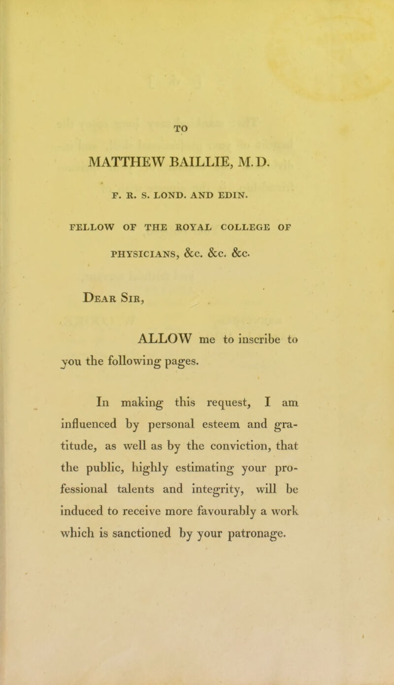 TO MATTHEW BAILLIE, M.D. f. r. s. lond. and edin. fellow of the royal college of physicians, &c. &c. &c Dear Sir, ALLOW me to inscribe to you the following pages. In making this request, I am influenced by personal esteem and gra- titude, as well as by the conviction, that the public, highly estimating your pro- fessional talents and integrity, will be induced to receive more favourably a work which is sanctioned by your patronage.