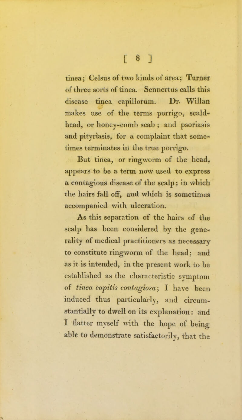 tinea; Celsus of two kinds of area; Turner of three sorts of tinea. Sennertus calls this disease tinea capillorum. Dr. Willan makes use of the terms porrigo, scald- head, or honey-comb scab ; and psoriasis and pityriasis, for a complaint that some- times terminates in the true porrigo. But tinea, or ringworm of the head, appears to be a term now used to express a contagious disease of the scalp; in which the hairs fall off, and which is sometimes accompanied with ulceration. As this separation of the hairs of the scalp has been considered by the gene- rality of medical practitioners as necessary to constitute ringworm of the head; and as it is intended, in the present work to be established as the characteristic symptom of tinea capitis contagiosa; I have been induced thus particularly, and circum- stantially to dwell on its explanation: and I flatter myself with the hope of being; able to demonstrate satisfactorily, that the