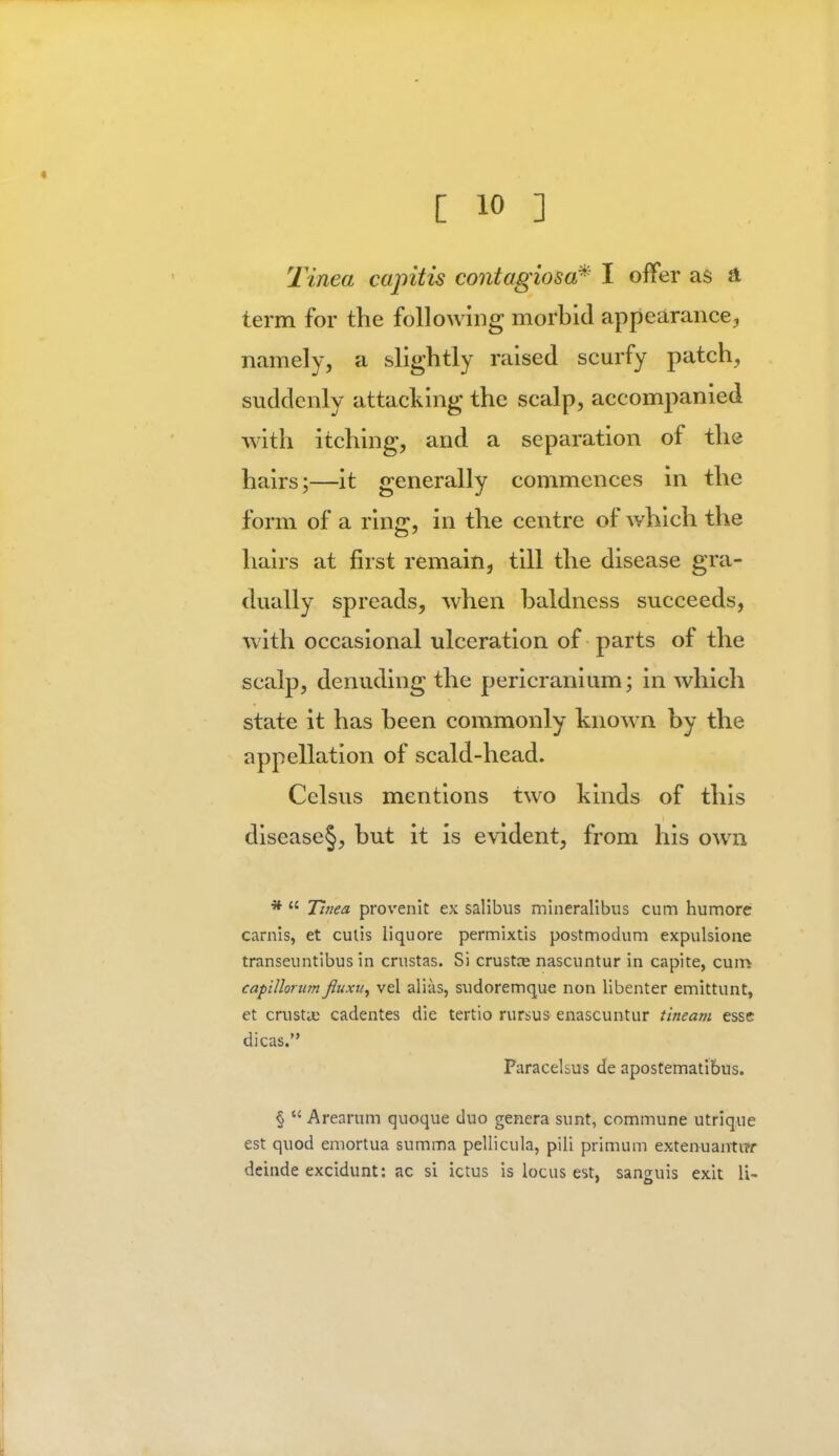 Tinea capitis contagiosa* I offer as a, term for the following morbid appearance, namely, a slightly raised scurfy patch, suddenly attacking the scalp, accompanied with itching, and a separation of the hairs;—it generally commences in the form of a ring, in the centre of which the hairs at first remain, till the disease gra- dually spreads, when baldness succeeds, with occasional ulceration of parts of the scalp, denuding the pericranium; in which state it has been commonly known by the appellation of scald-head. Celsus mentions two kinds of this disease§, but it is evident, from his own *  Tinea provenit ex salibus mineralibus cum humore carnis, et culis liquore permixtis postmodum expulsione transeuntibus in crustas. Si crustre nascuntur in capite, cum capillorum fluxu, vel alias, sudoremque non libenter emittunt, et crustas cadentes die tertio rursus enascuntur tineam esse dicas. Paracelsus de apostemati&us. §  Arearum quoque duo genera sunt, commune utrique est quod emortua summa pellicula, pili primum extenuantur deinde excidunt: ac si ictus is locus est, sanguis exit li-