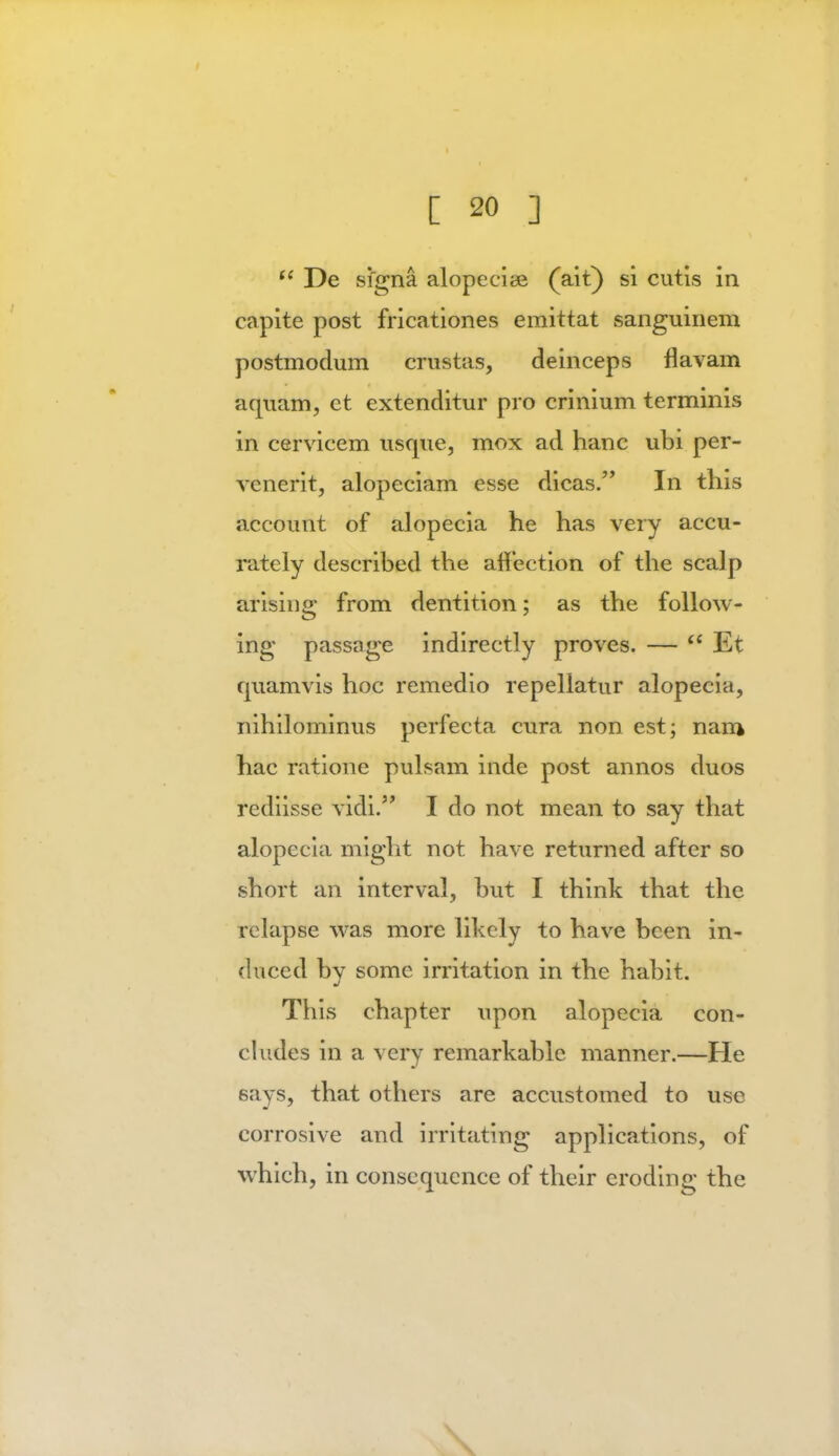 M De signa alopecise (ait) si cutis in capite post fricationes emittat sanguinem postmodum crustas, deinceps flavam aquam, et extenditur pro crinium terminis in cervicem usque, mox ad hanc ubi per- venerit, alopeciam esse dicas. In this account of alopecia he has very accu- rately described the affection of the scalp arising: from dentition; as the follow- ing passage indirectly proves. —  Et quamvis hoc remedio repellatur alopecia, nihilominus perfecta cura non est; nan* hac ratione pulsam inde post annos duos rediisse vidi. I do not mean to say that alopecia might not have returned after so short an interval, but I think that the relapse was more likely to have been in- duced by some irritation in the habit. This chapter upon alopecia con- cludes in a very remarkable manner.—He says, that others are accustomed to use corrosive and irritating applications, of which, in consequence of their eroding the \