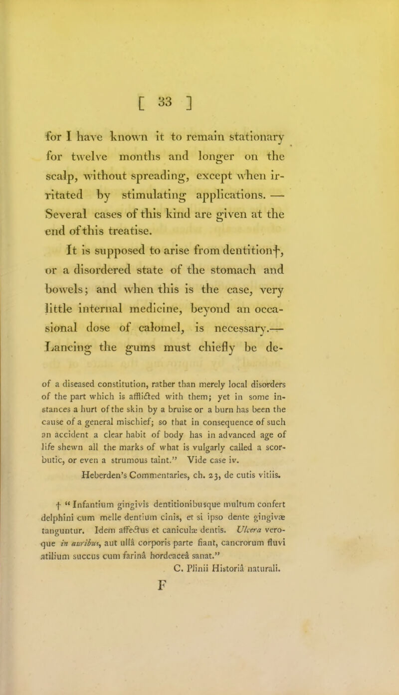 for I have known it to remain stationary for twelve months and longer on the scalp, without spreading, except when ir- ritated by stimulating applications. — Several cases of this kind are given at the end of this treatise. It is supposed to arise from dentition-}-, or a disordered state of the stomach and bowels; and when this is the case, very little internal medicine, beyond an occa- sional dose of calomel, is necessary.— Lancing the gums must chiefly be de- of a diseased constitution, rather than merely local disorders of the part which is affli&ed with them; yet in some in- stances a hurt of the skin by a bruise or a burn has been the cause of a general mischief; so that in consequence of such an accident a clear habit of body has in advanced age of life shewn all the marks of what is vulgarly called a scor- butic, or even a strumous taint. Vide case iv. Heberden's Commentaries, ch. 23, de cutis vitiis. f Infantium gingivis dentitionibusque multum confert delphini cum melle dentium cinis, et si ipso dente gingiva? tannuntur. Idem affe&us et canicula; dentis. Ukera vero- que in auribm, aut Qltft corporis parte fiant, cancrorum fluvi atilium succus cum farina hordeacea sanat. C. Plinii Historia natural!. F