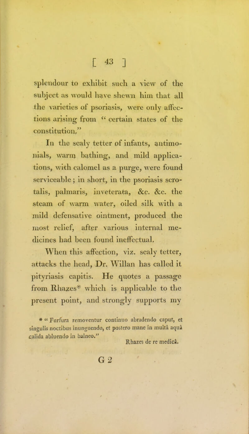 splendour to exhibit such a view of the subject us would have shewn him that all the varieties of psoriasis, M ere only affec- tions arising from certain states of the constitution, In the scaly tetter of infants, antimo- nials, warn) bathing, and mild applica- tions, with calomel as a purge, were found serviceable; in short, in the psoriasis scro- talis, pal maris, invetcrata, Sec. Sec. the steam of warm water, oiled silk with a mild defensative ointment, produced the most relief, after various internal me- dicines had been found ineffectual. When this affection, viz. scaly tetter, attacks the head, Dr. Willan has called it pityriasis capitis. He quotes a passage from Rhazes* which is applicable to the present point, and strongly supports my *  Furfura removentur continuo abradendo caput, et singulis noccibus inunguendo, et postero mane in multa aqua c.alida abluendo in balneo. Rhazes de re medicJ. G2