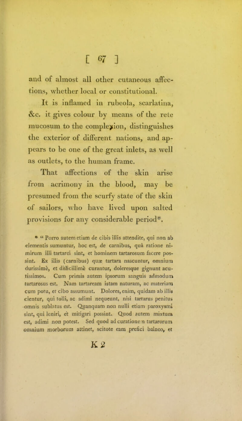 and of almost all other cutaneous affec- tions, whether local or constitutional. It is inflamed in rubeola, scarlatina, &e. it gives colour by means of the rete mucosum to the completion, distinguishes the exterior of different nations, and ap- pears to be one of the great inlets, as well as outlets, to the human frame. That affections of the skin arise from acrimony in the blood, may be presumed from the scurfy state of the skin of sailors, who have lived upon salted provisions for any considerable period*. *  Porro autem etiam de cibis illis attendite, qui non ab dementis sumuntur, hoc est, de carnibus, qua ratione ni- mirum illi tartarei sint, et hominem tartarosum facere pos- sint. Ex illis (carnibus) quaj tartara nascuntur, omnium durissime, et diiricillime curantur, doleresque gignunt acu- tissimos. Cum primis autem ipsorum sanguis admodum tartarosus est. Nam tartaream istam naturam, ac materiarrj cum poru, et cibo assumunt. Dolores, enim, quidam ab illis cientur, qui tolli, ac adimi nequeunt, nisi tartarus penitus omnis sublntus est. Quanquam non nulli etiam paroxysmi sint, qui leniri, et mitigari possint. Quod autem mixtum est, adimi non potest. Sed quod ad curatione n tartarorum omnium morborum attinet, scitote earn prefici balneo, et K2