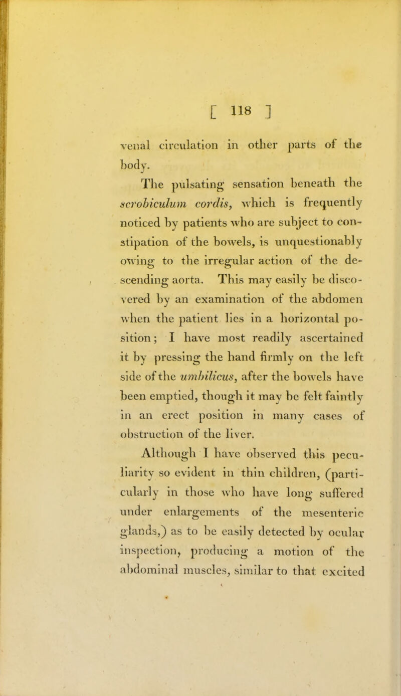 venal circulation in other parts of the body. The pulsating sensation beneath the scrobiculum cordis, which is frequently noticed by patients who are subject to con- stipation of the bowels, is unquestionably owing; to the irregular action of the de- scending aorta. This may easily be disco- vered by an examination of the abdomen when the patient lies in a horizontal po- sition ; I have most readily ascertained it by pressing the hand firmly on the left side of the umbilicus, after the bowels have been emptied, though it may be felt faintly in an erect position in many cases of obstruction of the liver. Although I have observed this peeu- liaritv so evident in thin children, (parti- cularly in those who have long suffered under enlargements of the mesenteric glands,) as to be easily detected by ocular inspection, producing a motion of the abdominal muscles, similar to that excited