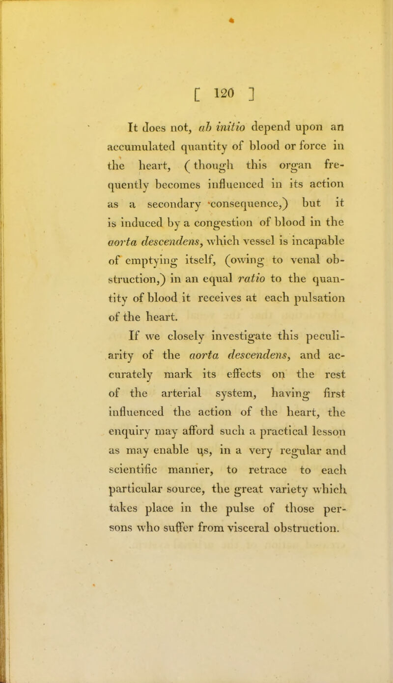 It Joes not, ah initio depend upon an accumulated quantity of blood or force in the heart, (though this organ fre- quently becomes influenced in its action as a secondary ^consequence,) but it is induced by a congestion of blood in the aorta descendens, which vessel is incapable of emptying itself, (owing to venal ob- struction,) in an equal ratio to the quan- tity of blood it receives at each pulsation of the heart. If we closely investigate this peculi- arity of the aorta descendens, and ac- curately mark its effects on the rest of the arterial system, having first influenced the action of the heart, the enquiry may afford such a practical lesson as may enable us, in a very regular and scientific manner, to retrace to each particular source, the great variety which takes place in the pulse of those per- sons who suffer from visceral obstruction.