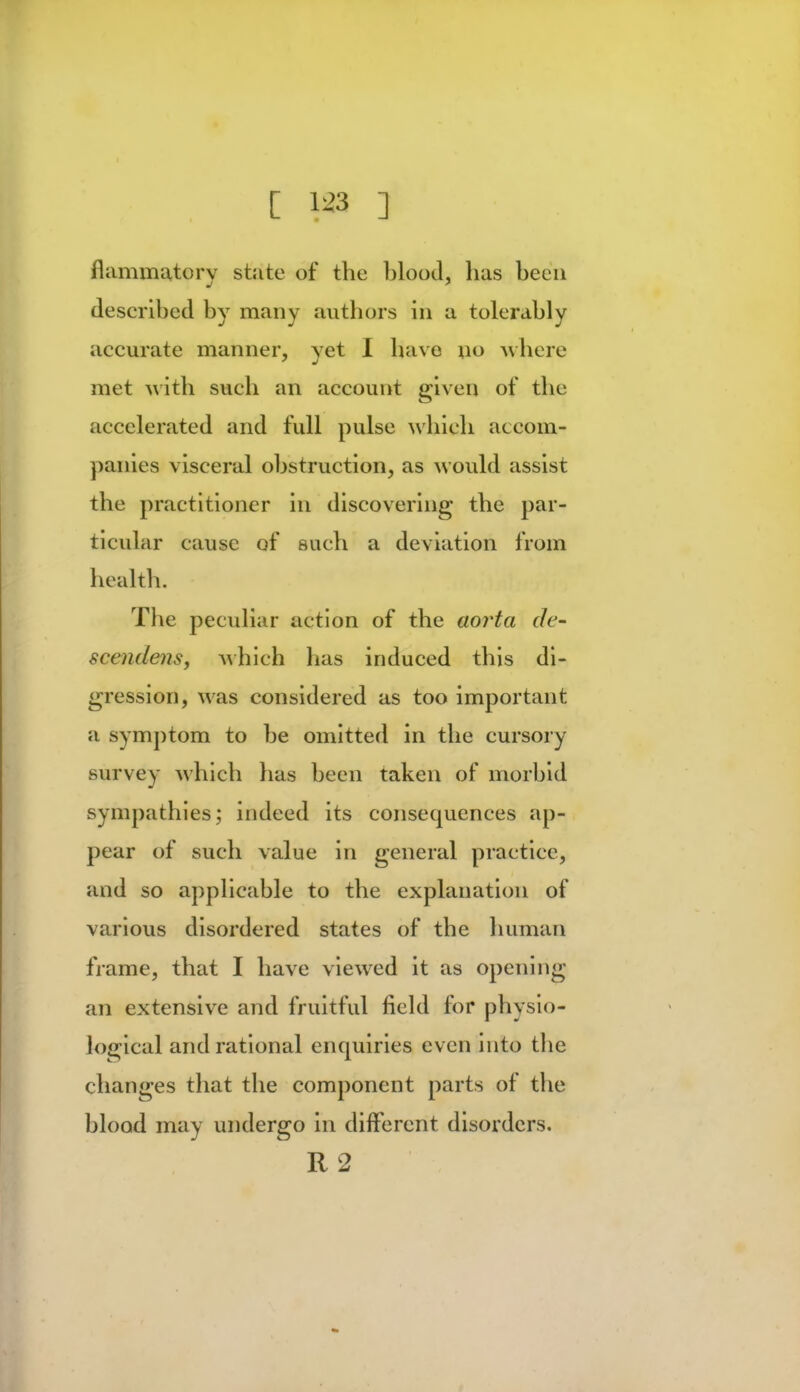 fliimmatory state of the blood, has been described by many authors in a tolerably accurate manner, vet I have no where met with such an account given of the accelerated and full pulse which accom- panies visceral obstruction, as would assist the practitioner in discovering the par- ticular cause of such a deviation from health. The peculiar action of the aorta de- scendens, which has induced this di- gression, was considered as too important a symptom to be omitted in the cursory survey which has been taken of morbid sympathies; indeed its consequences ap- pear of such value in general practice, and so applicable to the explanation of various disordered states of the human frame, that I have viewed it as opening an extensive and fruitful field for physio- logical and rational enquiries even into the changes that the component parts of the blood may undergo in different disorders. R 2