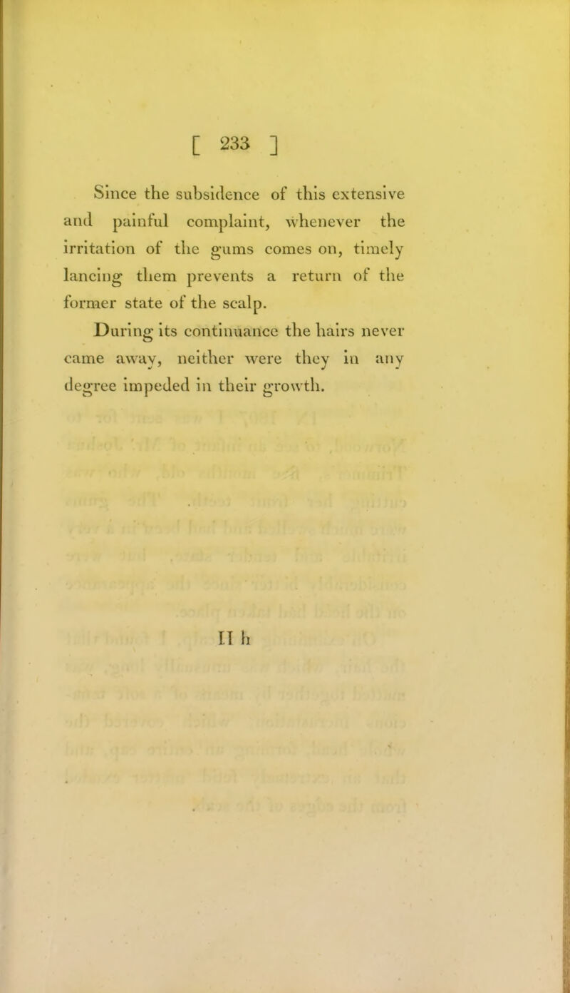 Since the subsidence of this extensive and painful complaint, whenever the irritation of the gums comes on, timely lancing them prevents a return of the former state of the scalp. During its continuance the hairs never came away, neither were they in anv degree impeded in their growth. II h