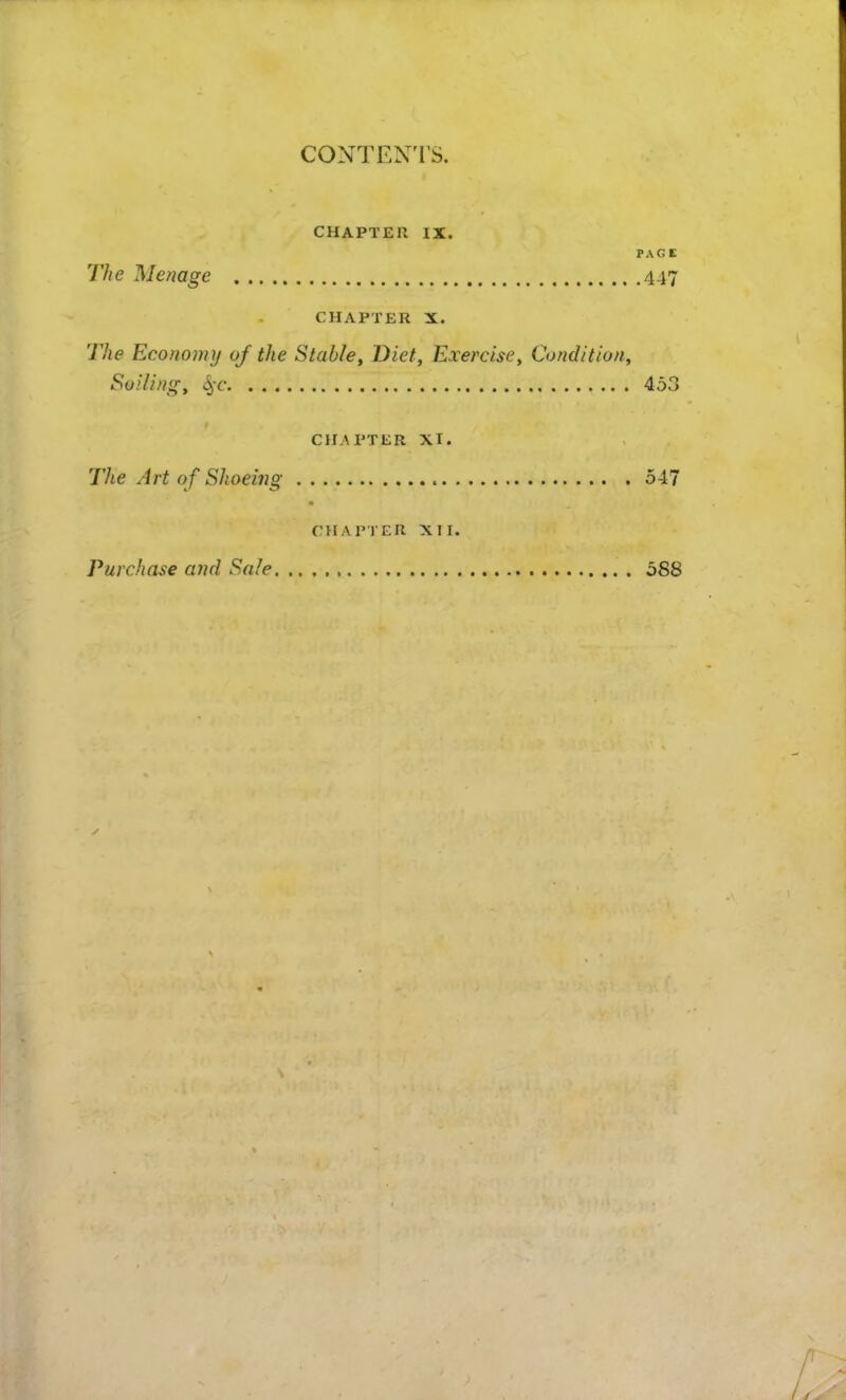 CONTEN'I'S. CHAPTER IX. PACE The Menage 447 CHAPTER X. The Economy oj the Stable, Diet, Exercise, Condition, Soiling, 4'C 453 CHAPTER XT. The Art of Shoeing 5-17 CHAPTER XII. Purchase and Sale 588