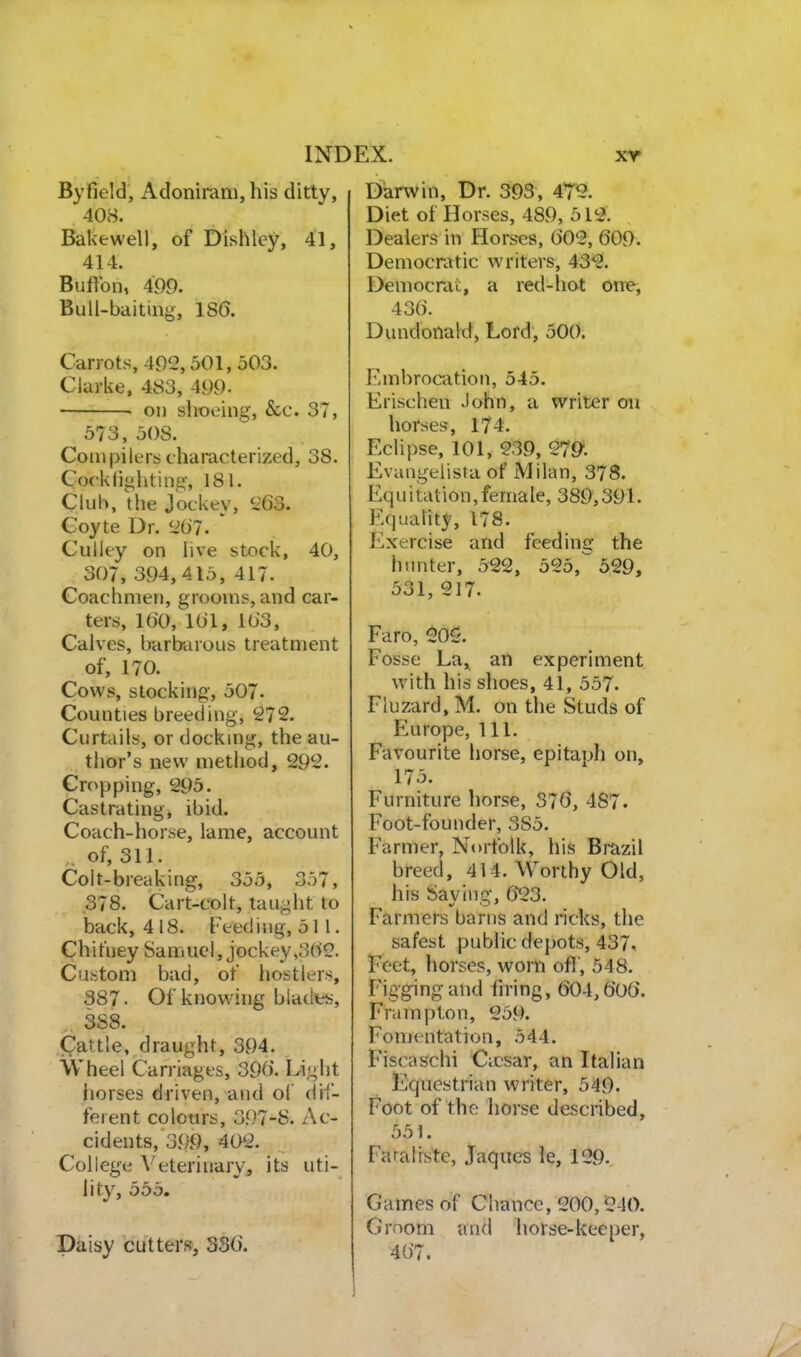 Byfield, Adoniram,his ditty, 408. Bakewell, of Dishley, 41, 414. Buftbn, 499. Bull-baiting, 186. Carrots, 492,501,503. Clarke, 483, 499- on slioeing, &c. 37, 573, 508. Compilers characterized, 38. Cock fighting, 181. Club, the Jockey, 1-63. Coyte Dr. 207. ' Culley on live stock, 40, 307, 394,415, 417. Coachmen, grooms, and car- ters, 160, l(il, 163, Calves, barbarous treatment of, 170. Cows, stocking, 507- Counties breeding, 272. Curtails, or docking, the au- thor's new method, 292. Cropping, 295. Castrating, ibid. Coach-horse, lame, account , of, 311. Colt-breaking, 355, 357, .378. Cart-colt, taught to back, 4 18. Feed ing, 511. Chituey Samuel, jockey ,362. Custom bad, of hostk-rs, 387. Of knowing bladies, 388. Cattle, draught, 394. Wheel Carriages, 396. Light liorses driven, and of dif- ferent colours, 397-S. Ac- cidents, 399, 402. College Veterinary, its uti- lity, 555. Daisy cutters, 336. Darwin, Dr. 393 , 472. Diet of Horses, 489, 512. Dealers in Horses, 602, 609. Democratic writers, 43^. Democrai;, a red-hot one, 436. Dundonald, Lord, 500. Embrocation, 545. Erischen John, a writer on horses, 174. Eclipse, 101, 239, 279. Evangeiista of iVJilan, 37S. Equitation,female, 389,391. Equality, 178. Exercise and feeding the hunter, 522, 525,^6,29, 531, 217. Faro, 20S. Fosse La,^ an experiment with his slioes, 41, 557. Fluzard, M. on the Studs of Europe, 111. Favourite horse, epitaph on, 175. Furniture horse, 376, 487. Foot-founder, 385. Farmer, Norfolk, his Brazil breed, 414. \7orthy Old, his Saving, 623. Farmers barns and ricks, the safest public depots, 437, Feet, horses, worn off, 548. r'iggingand hring, 604,606. Frampton, 259. Fomentation, 544. Fiscaschi Caesar, an Italian Equestrian writer, 549. Foot of the horse described, 551. Faraliste, Jaqucs le, 129. Games of Chance, 200,240. Groom and horse-keeper, 467.