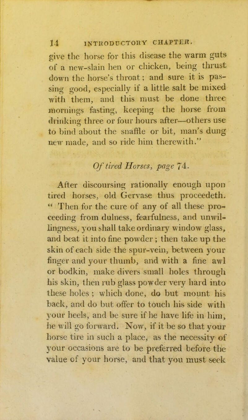 give the horse for this disease the warm guts of a new-slain hen or chicken, being thrust down the horse's throat; and sure it is pas- sing good, especially if a little salt be mixed with them, and this must be done three mornings fasting, keeping the horse from drinkino- three or four hours after—others use to bind about the snaffle or bit, man's dung itew made, and so ride him therewith/' Of tired Horses, page 74. After discoursing rationally enough upon tired horses, old Gervase thus proceedeth.  Then for the cure of any of all these pro- ceeding from duhiess, fearfulness, and vmwil- lingness, you shall take ordinary window glass, and beat it into fine powder ; then take up the skin of each side the spur-vein, between your finger and your thumb, and with a fine awl or bodkin, make divers small holes througli his skin, then rub glass powder very hard into these holes ; which done, do but mount his back, and do but offer to touch his side with vour heels, and be sure if he have life in him, he will go tbrward. Now, if it be so that your hoi'se tire in such a place, as the necessity of your occasions are to be preferred before the value of your horse, and that you must seek