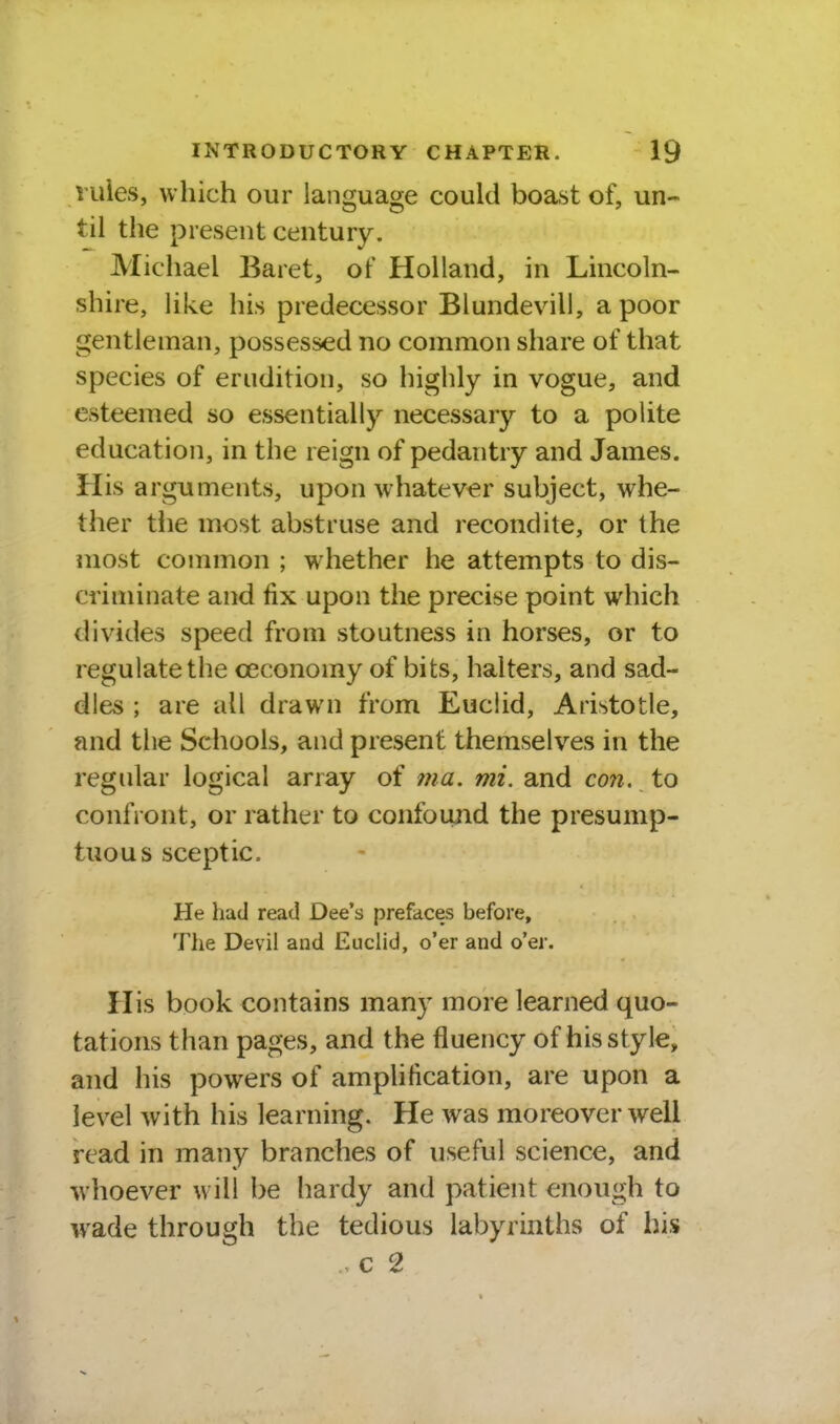 rules, which our language could boast of, un- til the present century. Michael Baret, of Holland, in Lincoln- shire, like his predecessor Blundevill, a poor gentleman, possessed no common share of that species of erudition, so highly in vogue, and esteemed so essentially necessary to a polite education, in the reign of pedantry and James. His arguments, upon whatever subject, whe- ther tiie most abstruse and recondite, or the most common ; wdiether he attempts to dis- criminate and fix upon the precise point which divides speed from stoutness in horses, or to regulate the oeconomy of bits, halters, and sad- dles ; are all drawn from Euclid, Aristotle, and the Schools, and present themselves in the regular logical array of 7na. mi. and con. to confront, or rather to confoujid the presump- tuous sceptic. He had read Dee's prefaces before, The Devil and EucHd, o'er and o'er. His book contains many more learned quo- tations than pages, and the fluency of his style, and his powers of amplification, are upon a level with his learning. He was moreover well read in many branches of useful science, and whoever w ill be hardy and patient enough to wade through the tedious labyrinths of his c 2