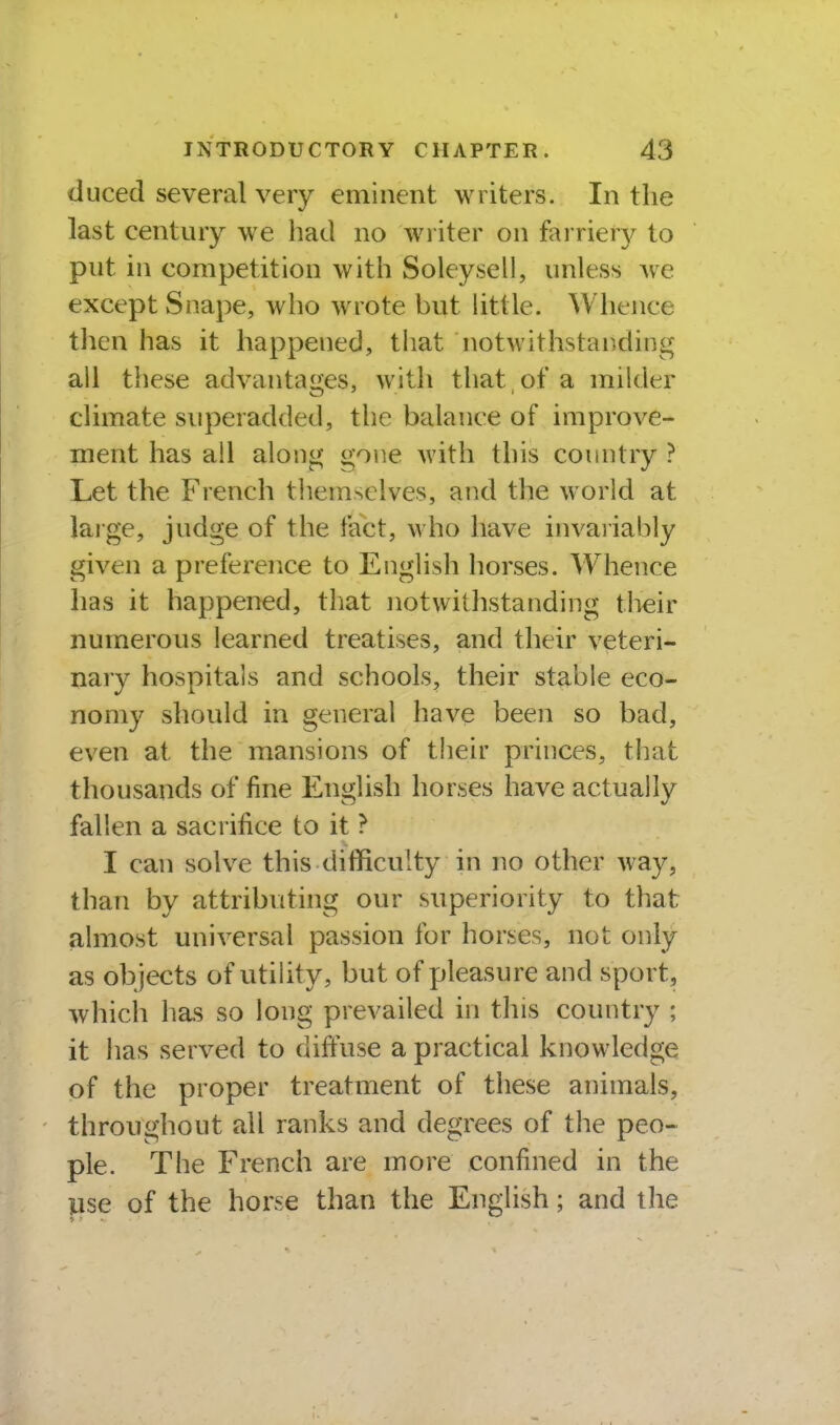 duced several very eminent writers. In the last century we had no wi iter on farrierj^ to put in competition with Soleysell, unless we except Snape, who wrote but httle. Whence then has it happened, that notwithstanding all these advantages, with that , of a milder climate superadded, the balance of improve- ment has all along gone with this country ? Let the French themselves, and the world at laige, judge of the fact, who have invariably given a preference to English horses. Whence has it happened, that notwithstanding tlieir numerous learned treatises, and their veteri- nary hospitals and schools, their stable eco- nomy should in general have been so bad, even at the mansions of their princes, that thousands of fine English horses have actually fallen a sacrifice to it ? I can solve this difficulty in no other way, than by attributing our superiority to that almost universal passion for horses, not only as objects of utility, but of pleasure and sport, which has so long prevailed in this country ; it has served to diffuse a practical knowledge of the proper treatment of these animals, throughout all ranks and degrees of the peo- ple. The French are more confined in the lise of the horse than the English; and the