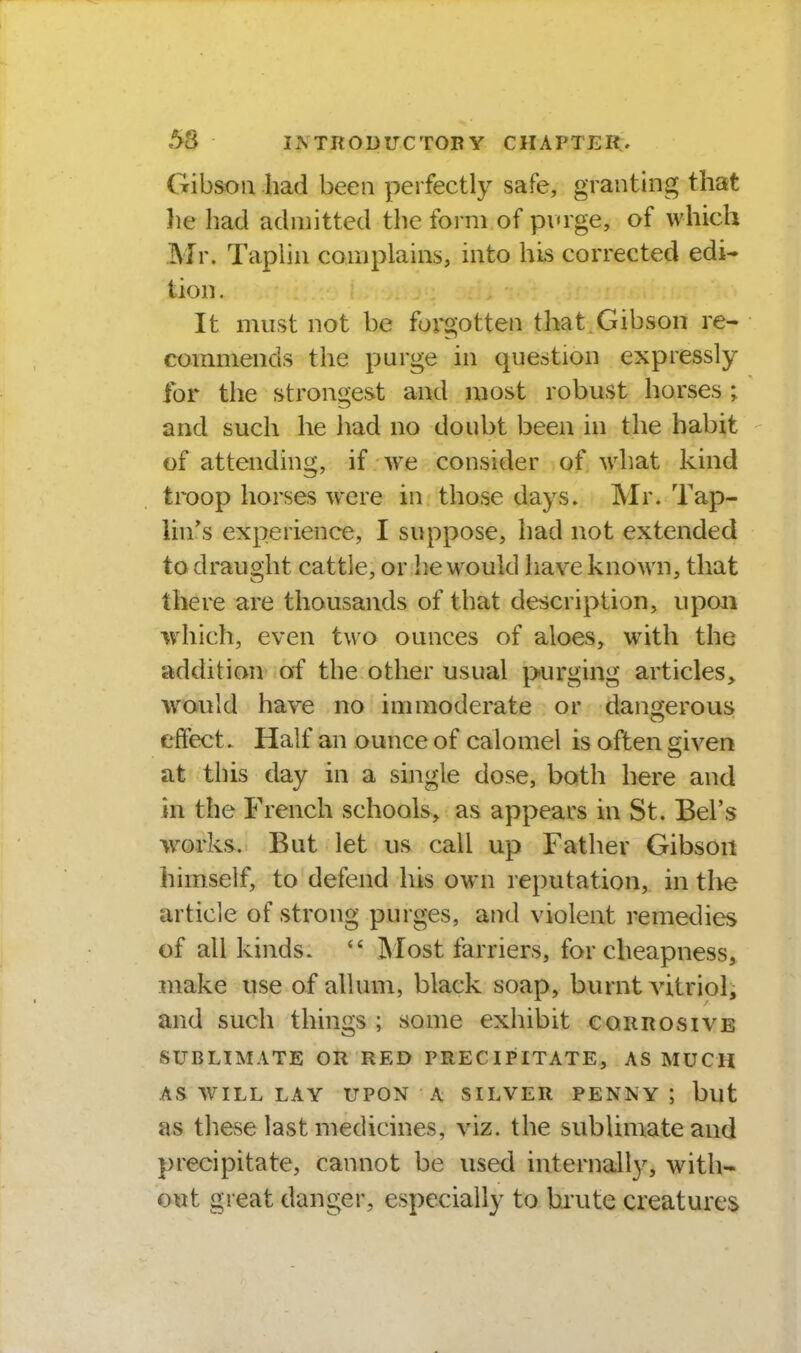 Gibson had been perfectly safe, granting that he liad admitted the form of pvrge, of which Mr. Taplin complains, into his corrected edi- tion . It must not be forgotten that Gibson re- commends the purge in question expressly for the strongest and most robust horses ; and such he had no doubt been in the habit of attending, if we consider of what kind troop horses were in those days. Mr. Tap- iin*s experience, I suppose, had not extended to draught cattle, or he would have known, that there are thousands of that description, upon which, even two ounces of aloes, with the addition of the other usual purging articles, would have no immoderate or dancjerous effect. Half an ounce of calomel is often given at this day in a single dose, both here and in the French schools, as appears in St. Bel's works. But let us call up Father Gibson himself, to defend his ow^n reputation, in tlie article of strong purges, and violent remedies of all kinds.  Most farriers, for cheapness, make use of allum, black soap, burnt vitriol^ and such things ; some exhibit corrosive SUBLIMATE OR RED PRECIPITATE, AS MUCH AS W^ILL LAY UPON A SILVER PENNY; but as these last medicines, viz. the sublimate and precipitate, cannot be used internall}^ with- out great danger, especially to brute creatures