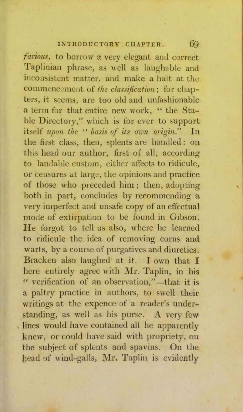 farious, to borrow a very elegant and correct Tapliaian phrase, as well as laughable and inconsistent matter, and make a halt at the conimencement of the classification ; for chap- ters, it seems, are too old and unfashionable a term for that entire new work,  the Sta- ble Directory, which is for ever to support itself 7ipon the basis of its own origin.'' In the first class, then, splents are bandied: on this head our author, first of all, according to laudable custom, either affects to ridicule, or censures at large-, the opinions and practice of those who preceded him ; tlien, adopting both in part, concludes by recommending a very imperfect and unsafe copy of an effectual mode of extirpation to be found in Gibson. He forgot to tell us also, where he learned to ridicule the idea of removing Corns and warts, by a course of purgatives and diuretics. Bracken also laughed at it. I own that I here entirely agree with Mr. Taplin, in his verification of an observation,—that it is a paltry practice in authors, to swell their writings at the expence of a reader's under* standing, as well as his purse. A very few lines would have contained all he apparently knew, or could have said with propriety, on the subject of splents and spavins. On the head of wind-galls, Mr. Taplin is evidently