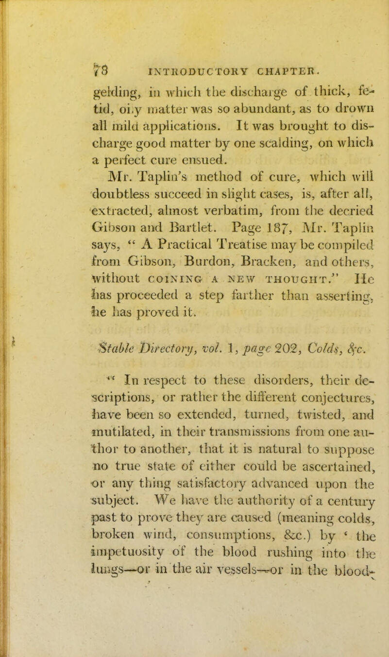 gelding, in which the discharge of thick, fe- tid, oi.y ujatterwas so abundant, as to drown all mild applications. It was brought to dis- charge good matter by one scalding, on which a perfect cure ensued. Mr. Taplin's method of cure, which will doubtless succeed in slight cases, is, after all, extracted, almost verbatim, from the decried Gibson and Bartlet. Page 187, ^fi'- Taplin says,  A Practical Treatise may be compiled from Gibson, Burdon, Bracken, and others, without COINING A NEW THOUGHT. Ilc lias proceeded a step farther than asserting, !ie has proved it. Stable Directory, ml. 1, page 202, Colds, Sec. In respect to these disorders, their de- scriptions, or rather the different conjectiuxs, iiave been so extended, turned, twisted, and mutilated, in their transmissions from one au- thor to another, that it is natural to suppose no true state of cither could be ascertained, or any thing satisfactory advanced upon the subject. We have tlie authority of a centtiry past to prove they are caused (meaning colds, broken wind, consumptions, &c.) by ' the impetuosity of the blood rushing into tlK3 iuiigs—or in the eiir vessels-^or in th€ blood*