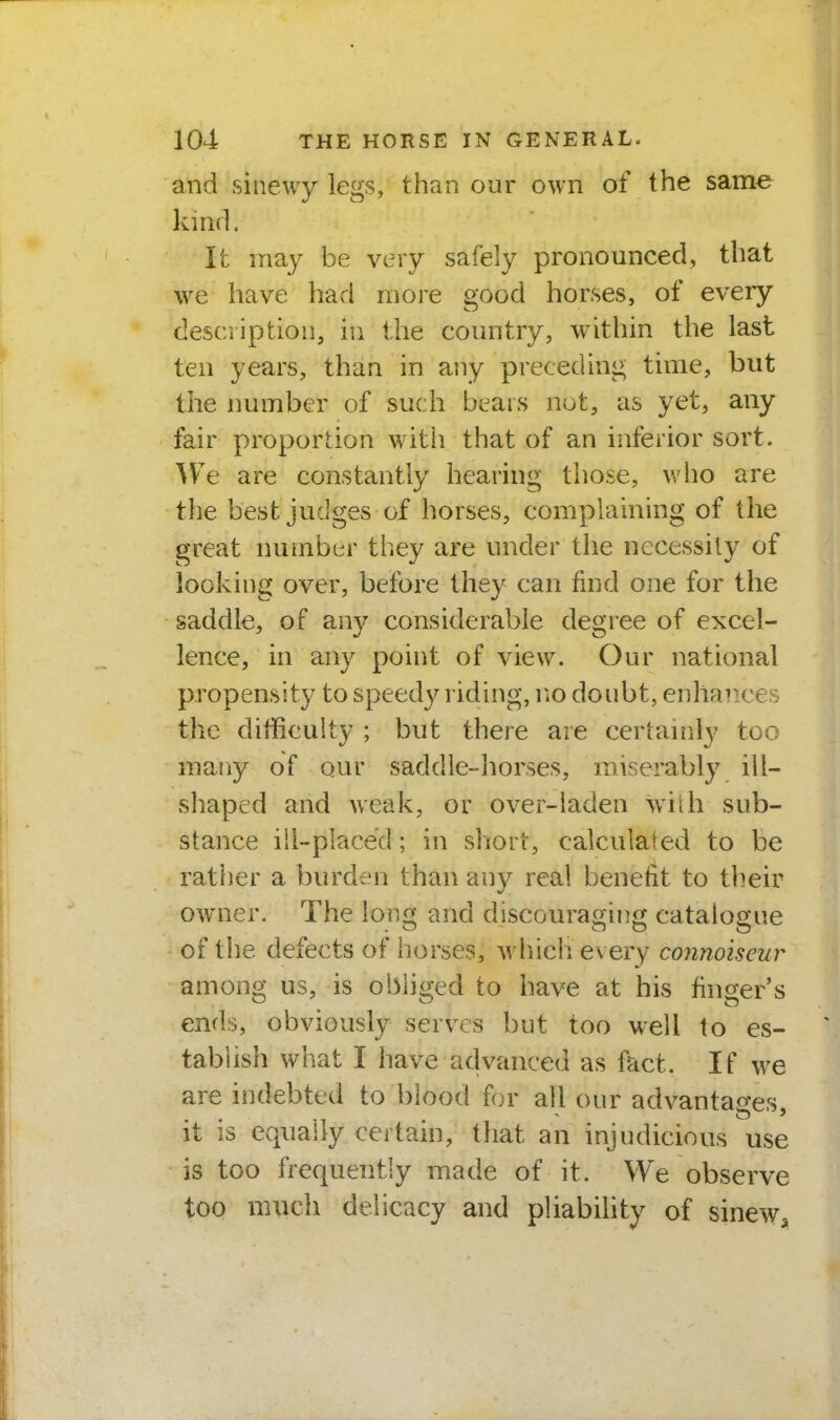and sinewy legs, than our own of the same kind. It may be very safely pronounced, that we have had more good horses, of every description, in the country, within the last ten years, than in any preceding time, but the immber of such bears not, as yet, any fair proportion witii that of an inferior sort. AVe are constantly hearing those, who are the best judges of horses, complaining of the great number they are under the necessily of looking over, before they can find one for the saddle, of any considerable degree of excel- lence, in any point of view. Our national propensity to speedy riding, no doubt, enhances the difficulty ; but there are certainly too mariy of our saddle-horses, miserably ill- shaped and weak, or over-laden wilh sub- stance ill-placed; in short, calculated to be rather a burden than any real benefit to their owner. The \or,<x and discouraoino^ catalo£[ue of the defects of horses, which every connoiseur among us, is obliged to have at his finger's ends, obviously serves but too well to es- tablish what I have advanced as fact. If we are indebted to blood for all our advantages it is equally certain, that an injudicious use is too frequently made of it. We observe too much delicacy and pliabihty of sinew.