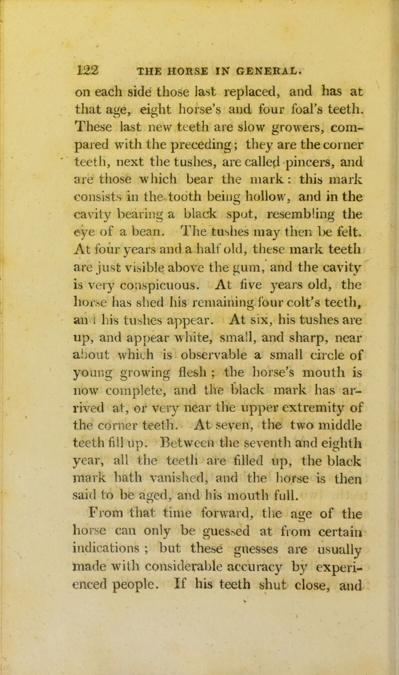 on each side those last replaced, and has at that age, eight horse's and four foal's teeth. These last new teeth are slow growers, com- pared with the preceding; they are the corner teeth, next tlie tushes, are called pincers, and are those Avhich bear the mark: this mark consists in the tooth being hollow, and in the cavity bearing a black spot, resembling the eye of a bean. The tushes may then be felt. At four years and a half old, these mark teeth are just visible above the gum, and the cavity is very conspicuous. At five years old, the horse has shed his remaining four colt's teeth, an i his tushes appear. At six, his tushes are up, and appear white, small, and sharp, near ai)out which is observable a small circle of young growing flesh : the horse's mouth is now complete, and the black mark has ar- rived at, or very near the upper extremity of the corner teeth. At seven, the two middle teeth fill up. Between the seventh and eighth year, all the teeth are filled up, the black mark hath vanisiied, and the horse is then said to be aged, and his mouth full. From that time forward, the age of the horse can only be guessed at from certain indications ; but these guesses are usually made with considerable accuracy by experi- enced people. If his teeth shut close, and