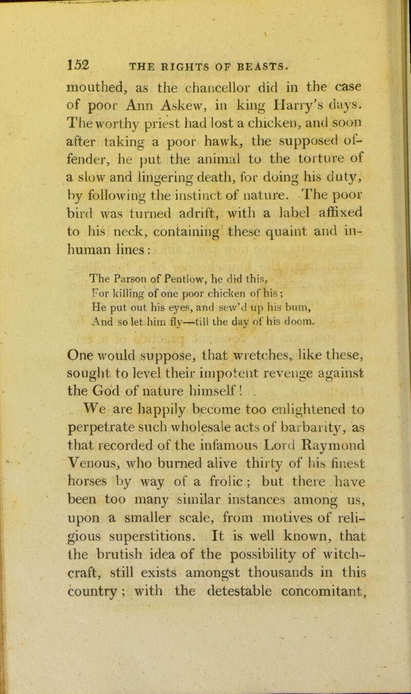 mouthed, as the chancellor did in the case of poor Ann Askew, in king Harry's days. The worthy priest had lost a chicken, and soon after taking a poor hawk, the supposed of- fender, he put the animal to the torture of a slow and lingering death, for doing his duty, by following the instinct of nature. The poor bird was turned adrift, with a label affixed to his neck, containing these quaint and in- human lines: The Parson of Pentlow, he did this, For killing of one poor chicken of his ; He put out his eyes, and sevv'd up his bum. And so let him fly—till the day of his doom. One would suppose, that wretches, like these, sought to level their impotent revenge against the God of nature himself! We are happily become too enlightened to perpetrate such wholesale acts of barbarity, as that recorded of the infamous Lord Raymond Venous, who burned alive thirty of his finest horses by way of a frolic ; but there have been too many similar instances among us, upon a smaller scale, from motives of reli- gious superstitions. It is well known, that the brutish idea of the possibility of witch- craft, still exists amongst thousands in this country; with the detestable concomitant.