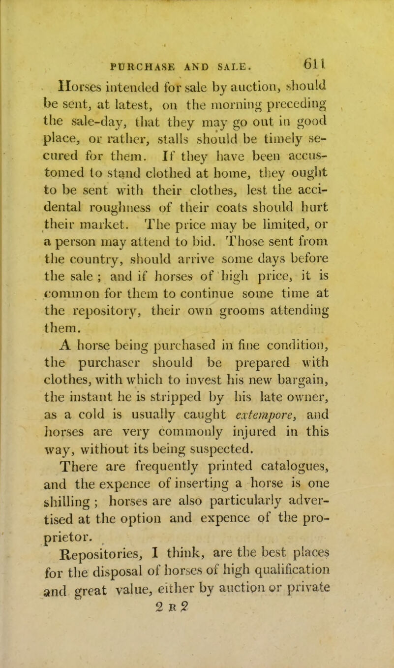 Horses intended for sale by auction, should be sent, at latest, on the morning preceding the sale-day, that they may go out in good place, or rather, stalls shotdd be timely se- cured for them. If they have been accus- tomed to stand clothed at home, they ought to be sent with their clothes, lest the acci- dental roughness of their coats should hurt their market. The price may be limited, or a person may attend to bid. Those sent from the country, should arrive some days before the sale ; and if horses of high price, it is common for them to continue some time at the repository, their own grooms attending them. A horse being purchased in fine condition, the purchaser should be prepared with clothes, with which to invest his new bargain, the instant he is stripped by his late owner, as a cold is usually caught extempore, and horses are very commonly injured in this way, without its being suspected. There are frequently printed catalogues, and the expence of inserting a horse is one shilling ; horses are also particularly adver- tised at the option and expence of the pro- prietor. Repositories, I think, are the best places for the disposal of horses of high qualification and great value, either by auction or private 2 R ^