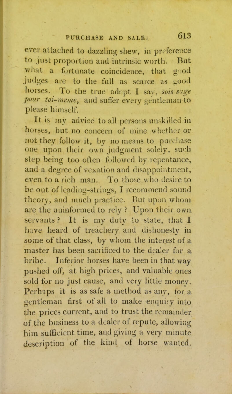 ever attached to dazzling shew, in prefeier.ce to just proportion and intrinsic worth. But what a fortunate coincidence, that g od judges are to the full as scarce as i;Ood horses. To the true adept 1 sav, sois s'lge pour toi-memc, and suffer ev^eiy gtiitleaian to please himself. It is my advice to all persons unskilled in horses, but no concern of mine wh.ether or not they follow it, by no means to purchase one upon their own judgment solely, such step being too often followed by repentance, and a degree of vexation and disappoiritment, even to a rich man. To those who desire to be out of leading-strings, I recommend soimd tlieory, and much practice. But upon whom a,re the uninformed to rely ? Upon their own servants } It is my duty to state, that I liave heard of treachery and dishonesty in some of that class, by whom the interest of a master has been saciiticed to the dealer for a bribe. Inferior horses have been in that way pushed off, at high prices, and valuable ones sold for no just cause, and very little money. Perhaps it is as safe a method as anv, for a gentleman first of all to make eiupjiry into the prices current, and to trust the remainder of the business to a dealer of rtpute, allowing him sufficient time, and giving a very mmnte description of the kind, of horse wanted.