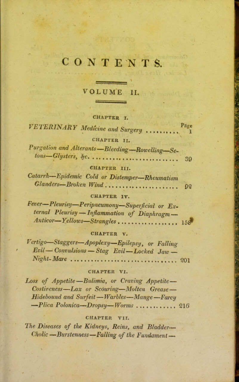 CONTENTS. VOLUME 11. CHAPTER I. VETERINARY Medz^cine and Surgery CHAPTER II. Purgation and Alterants--Bleeding^Rowelling^Se^ tons—Clysters, 2q CHAPTER III. Catarrh-^Epidemic Cold or Distemper—Rheumatism Glanders—Broken Wind P2 CHAPTER IV. Fever—Pleurisy—PeripneumonySuperJicial or ternal Pleurisy— Inflammation of Diaphragm Anticor—Yellows—Strangles 15^^ CHAPTER V. Vertigo—Staggers—Apoplexy—Epilepsy, or Falling Evil—Convulsions — Stag Evil—Locked Jaw Night-Mare ,.,.. 201 CHAPTER VI. Loss of Appetite—Bulimia, or Craving Appetite— Costiveness—Lax or Scouring—Molten Grease — Hidebound and Surfeit—Warbles—Mange—Farcy —Plica Polonica—Dropsy—Worms 216 CHAPTER VIT. The Diseases of the Kidneys, Reins, and Bladder— Cholic —Burstenness—Falling of the Fundament —