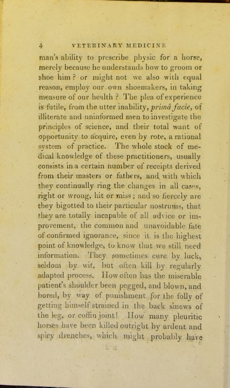 man's ability to prescribe physic for a horse, merely because he iirideriitaiKls how to groom or shoe him ? or might not we also witli equal reason, employ our own shoemakers, in taking measure of our health ? I'he plea of experience is futile, from the utter \niihiYity, prima facie, of illiterate and uninformed men to investigate the principles of science, and their total want of opportunity to acquire, even by rote, a rational system of practice. The whole stock of me- dical knowledge of these practitioners, usually consists in a certain number of receipts derived from their masters or fathers, and with which they continually ring the changes in all cas'.'s, right or wrong, hit or miss; and so liercely are they bigotted to their particular nostrums, that they are totally incapable of all advice or im- provement, the common and unavoidable fate of confirmed ignorance, since it is the highest point of knowledge, to know that we still need information. They sometimes cure by luck, seldom by wit, but often kill by regularly adapted process. How often has the miserable patient's shoulder been pegged, and blown, and boretl, by way of punishment, for the folly of getting himself strained in the back sinews of the leg, or coffin joint! How many pleuritic horses have been killed outright by ardent and spify drenches, which might probably have