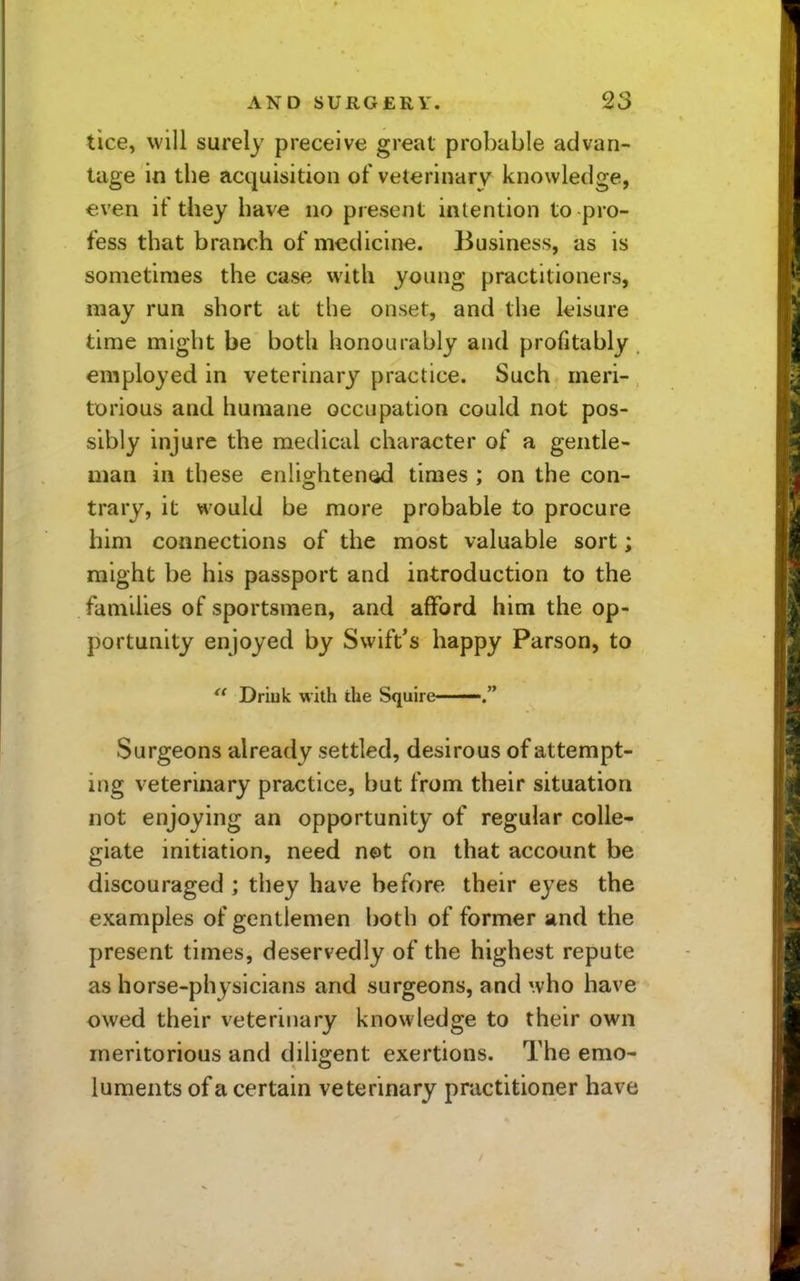 tice, will surely preceive great probable advan- tage in the acquisition of veterinary knowledge, €ven if they have no present intention to pro- fess that branch of medicine. Business, as is sometimes the case with young practitioners, may run short at the onset, and the leisure time might be both honourably and profitably employed in veterinary practice. Such meri- torious and humane occupation could not pos- sibly injure the medical character of a gentle- man in these eniightenod times ; on the con- trary, it would be more probable to procure him connections of the most valuable sort; might be his passport and introduction to the families of sportsmen, and afford him the op- portunity enjoyed by Swift*s happy Parson, to  Driuk with the Squire Surgeons already settled, desirous of attempt- ing veterinary practice, but from their situation not enjoying an opportunity of regular colle- giate initiation, need net on that account be discouraged ; they have before their eyes the examples of gentlemen both of former and the present times, deservedly of the highest repute as horse-physicians and surgeons, and who have owed their veterinary knowledge to their own meritorious and diligent exertions. The emo- luments of a certain veterinary practitioner have