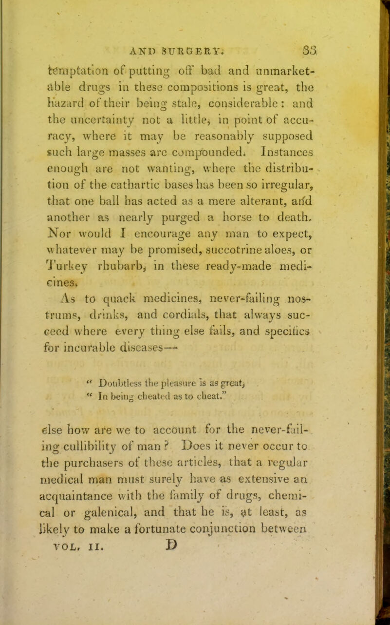 tr6niptatiori of putting off bad and unmarket- clble drugs in these compositions is great, the hazard of their beino: stale, considerable: and the uncertainty not u little, in point of accu- racy, where it may be reasonably supposed such large masses arc compounded^ Instances enough are not wanting, where the distribu- tion of the cathartic bases has been so irregular, that one ball has acted as a mere alterant, and another as nearly purged a horse to death. Nor would I encourage any man to expect, whatever may be promised, succotrine aloes, or Turkey rhubarb^ in these ready-made medi- cines* As to quack medicines, never-failing nos- trums, drinks, and cordials, that always suc- ceed where every thmg else fails, and speciiics for incurable diseases—  Doubtless the pleasure is as great^  In being cheated as to cheat. e:lse how are we to account for the never-fail- ing cuUibility of man ? Does it never occur to the purchasers of these articles, that a regular medical man must surely have as extensive an acquaintance with the family of drugs, chemi- cal or galenical, and that he is, ^t least, as likely to make a fortunate conjunction between