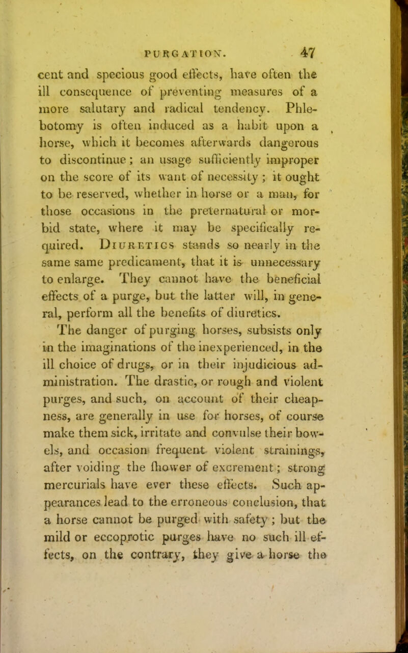 cent and specious good effects, have often the ill consequence of preventing measures of a more salutary and radical tendency. Phle- botomy is often induced as a habit upon a liorse, which it becomes afterwards danscorous to discontinue; an usage suiliciently improper on the score of its want of necessity ; it ought to be reserved, whether in horse or a man, for those occasions in the preternatural or mor- bid state, where it may be specifically re- quired. Diuretics stands .so nearly in the same same predicament, that it is unnecessary to enlarge. They cannot have the beneficial effects of a purge, but the latter will, in gene- ral, perform all the benefits of diuretics. The danger of purging horses, subsists only in the imaginations of the inexperienced, in tha ill choice of drugs, or in their injudicious ad- ministration. The drastic, or rough and violent purges, and such, on account of their cheap- ness, are generally in use for horses, of course make them sick, irritate and convulse their bow- els, and occasion frequent violent strainings, after voiding the ftiovver of excrement; strong mercurials have ever these effects. Such ap- pearances lead to the erroneous conclusian, that a horse cannot be purged with safety; but the mild or eccoprotic purges have no such ill et- fects, on the contrary, they give a horse th&