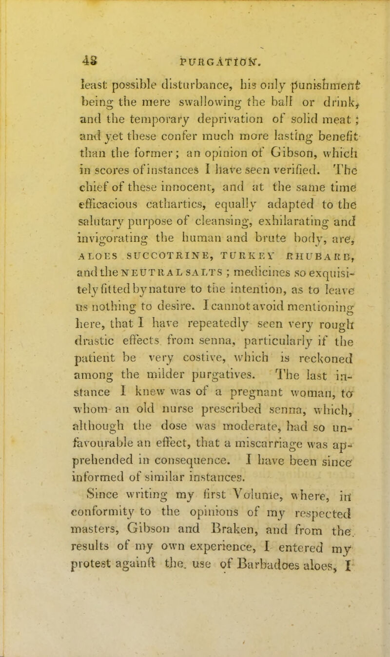 43 least possible dlstarbance, hi? only punishment being the mere swallowing the ball or drinks and the temporary deprivation of solid meat; and yet these confer much more lasting benefit than the former; an opmion of Gibson, which in scores of instances 1 have seen verified. '.I'hc chief of these innocent, and at the same time efficacious cathartics, equally adapted to the salutary purpose of cleansing, exhilarating and invigorating the human and brute body, are', ALOES SUCCOTRINE, TURKEV RHUBARB, and the NEUTRAL SALTS ; medicines so exquisi- tely fitted by nature to the intention, as to leave lis nothins; to desire. I cannot avoid mentionino^ here, that I have repeatedly seen very rough drastic effects from senna, particularly^ if the patient be very costive, which is reckoned among the milder purgatives. The last in- stance 1 knew was of a pregnant woman, ta ivhom an old nurse prescribed senna, which, although tlie dose was moderate, had so un- favourable an effect, that a miscarriage was ap- prehended in consequence. I Imve been since informed of similar instances. Since writing my first Volume, vvhere, irt conformity to the opinions of my respected masters, Gibson and Braken, and from the. results of my own experience, 1 entered my protest againft tlie. use of Barbadoes aloes, I