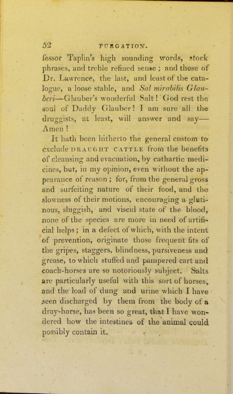 fessor Taplin^s high sounding words, stock phrases, and treble refined sense ; and those of Dr. Lawrence, the last, and least of the cata- logue, a loose stable, and Sal mirabilis Glmi- Glauber'^s wonderful Salt! God rfest the s^oul of Daddy Glauber! I am sure all the druggists, at least, will answer and say— Amen ! It hath been hitherto the general eui^tom ta exclude DRAUGHT CATTLE from the benefits of cleansing and evacuation,, by cathartic medi- cines, but, in my opinion, even without the ap- pearance of reason ; for, from the general grosa and surfeiting nature of their food, and the slowness of their motions, encouraging a gluti- nous, sluggish, and viscid state o-f the blood, none of the species are more in need of artifi- cial helps ; in a defect of which, with the intent of prevention, originate those frequent fits of the gripes, staggers, blindness, pursiveness and grease, to which stuffed and pampered cart and coach-horses are so notoriously subject. Salts are particularly useful with this sort of horses,, and the load of dung and urine which I have ^een discharged by them from the body of a dray-horse, has been so great, that I have won* dered how the intestines, of the animal could possibly contain it.