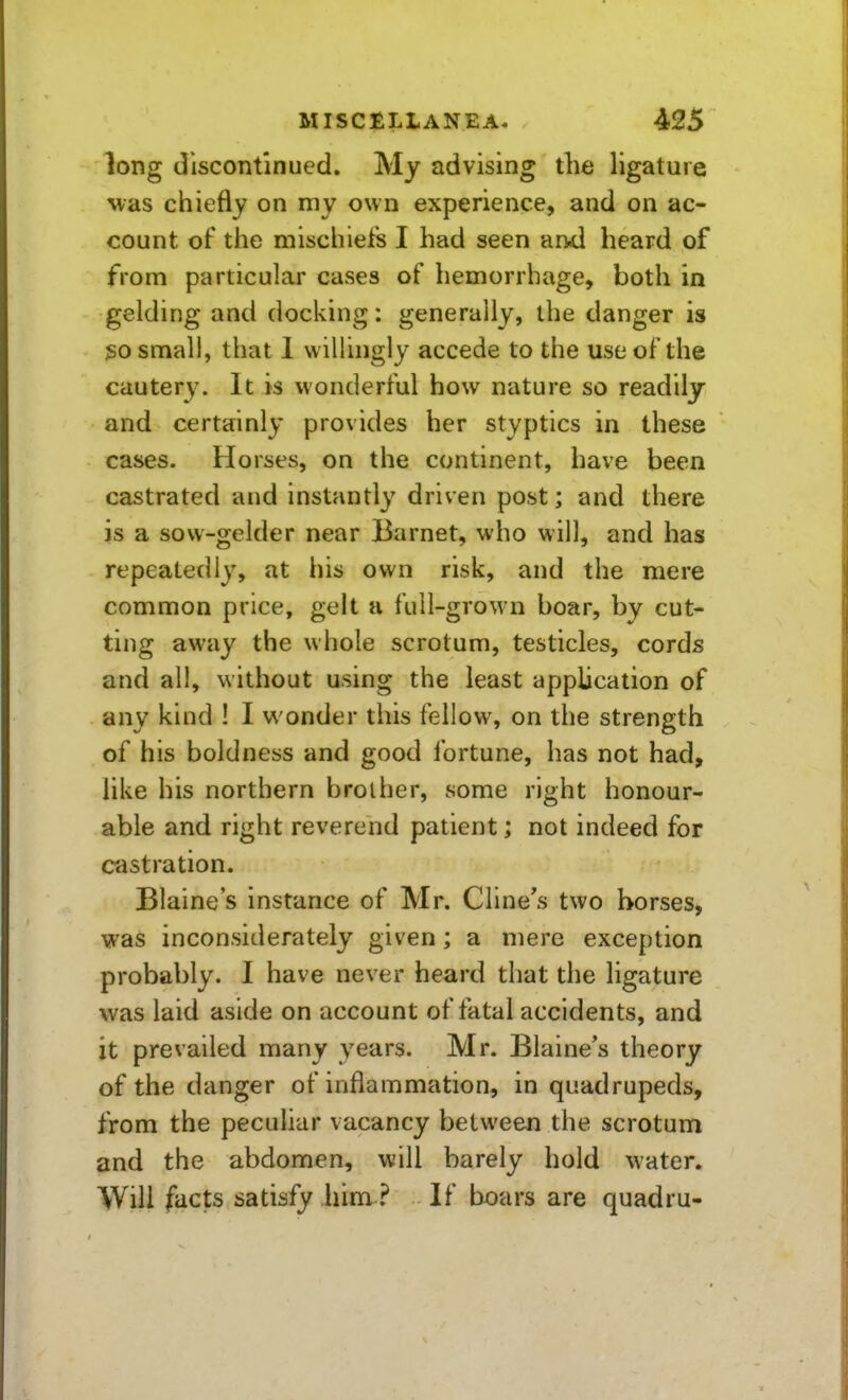 long discontinued. My advising the ligature was chiefly on my own experience, and on ac- count of the mischiefs I had seen and heard of from particular cases of hemorrhage, both in gelding and docking: generally, the danger is 30 small, that 1 willingly accede to the use of the cautery. It is wonderful how nature so readily and certainly provides her styptics in these cases. Horses, on the continent, have been castrated and instantly driven post; and there is a sow-gelder near Barnet, who will, and has repeatedly, at his own risk, and the mere common price, gelt a full-grown boar, by cut- ting away the whole scrotum, testicles, cords and all, without using the least application of any kind ! I wonder this fellow, on the strength of his boldness and good fortune, has not had, like his northern brother, some right honour- able and right reverend patient; not indeed for castration. Blaine's instance of Mr. Cline's two horses, was inconsiderately given; a mere exception probably. I have never heard that the ligature was laid aside on account of fatal accidents, and it prevailed many years. Mr. Blaine's theory of the danger of inflammation, in quadrupeds, from the peculiar vacancy between the scrotum and the abdomen, will barely hold water. Will facts satisfy him ? If boars are quadru-