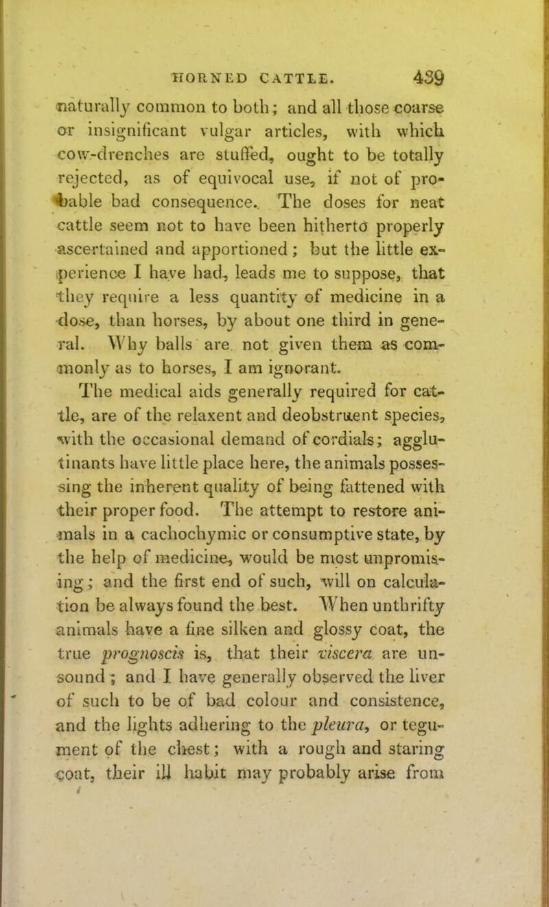 naturally common to both; and all those coarse or insignificant vulgar articles, with which cow-drenches are stuflfed, ought to be totally rejected, as of equivocal use, if not of pro- 4)able bad consequence.. The doses for neat cattle seem not to have been hitherto properly ascertained and apportioned ; but the little ex- iperience I have had, leads me to suppose, that they require a less quantity of medicine in a •dose, than horses, by about one third in gene- ral. Why balls are not given them as com- anonly as to horses, I am ignorant. The medical aids generally required for cat^ tie, are of the relaxent and deobstment species, ^vith the occasional demand of cordials; agglu- tinants have little place here, the animals posses- sing the inherent quality of being fattened with their proper food. The attempt to restore ani- mals in a cachochymic or consumptive state, by the help of medicine, would be most unpromis- ing ; and the first end of such, on calcula- tion be always found the best. When unthrifty animals have a fine silken and glossy coat, the true progjioscis is, that their viscera are un- sound ; and I have generally observed the liver of such to be of bad colour and consistence, and the lights adhering to the pleura^ or tegu- ment of the chest; with a rough and staring coat, their ill habit may probably arise from