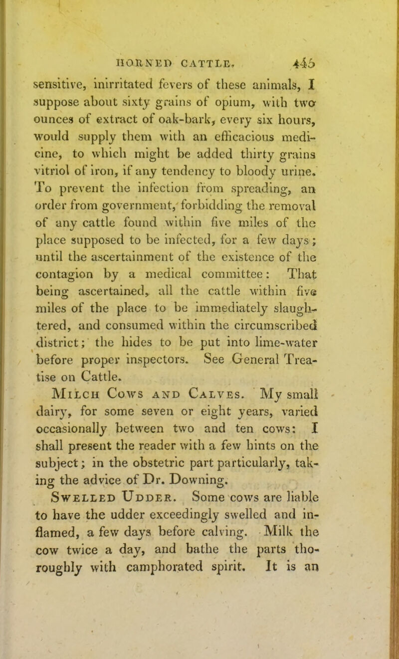 IlOUiq ED CATTLE, 446 sensitive, inirritated fevers of these animals, 1 suppose about sixty grains of opium, with twcr ounces of extract of oak-bark, every six hours, would supply them with an efficacious medi- cine, to which might be added thirty grains vitriol of iron, if any tendency to bloody urine. To prevent the infection from spreading, an order from government, forbidding the removal of any cattle found within five miles of the place supposed to be infected, for a few days; until the ascertainment of the existence of the contagion by a medical committee: That being ascertained,, all the cattle within five miles of the place to be immediately slaugh- tered, and consumed within the circumscribed district; the hides to be put into lime-water before proper inspectors. See General Trea- tise on Cattle. Milch Cows and Calves. My smali dair}^ for some seven or eight years, varied occasionally between two and ten cows: I shall present the reader with a few hints on the subject; in the obstetric part particularly, tak* ing the advice of Dr. Downing. Swelled Udder. Some cows are liable to have the udder exceedingly swelled and in- flamed, a few days before calving. Milk the cow twice a day, and bathe the parts tho- roughly with camphorated spirit. It is an