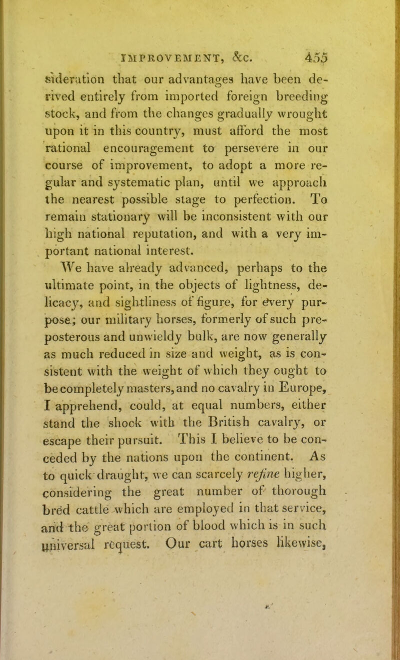 suleratlon that our advantas^es have been de- rived entirely from imported foreign breeding stock, and from the changes gradually wrought upon it in this country, must afford the most rational encouragement to persevere in our course of improvement, to adopt a more re- gular and systematic plan, until we approach the nearest possible stage to perfection. To remain stationary will be inconsistent with our high national reputation, and with a very im- portant national interest. We have ah'eady advanced, perhaps to the ultimate point, in the objects of lightness, de- licacy, and sightliness of figure, for ^ery pur- pose; our military horses, formerly of such pre- posterous and unwieldy bulk, are now generally as much reduced in size and weight, as is con- sistent with the weight of which they ought to be completely masters, and no cavalry in Europe, I apprehend, could, at equal numbers, either stand the shock with the British cavalry, or escape their pursuit. This I believe to be con- ceded by the nations upon the continent. As to quick draught, we can scarcely rejim higher, considering the great number of thorough bred cattle which are employed in that service, and the great portion of blood which is in such universal request. Our cart horses Hkewise,