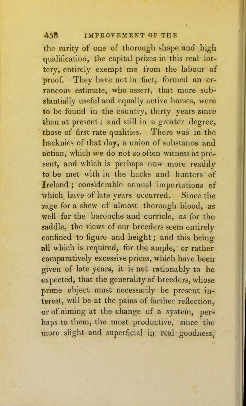 the rarity of one of thorough shape and high quaUfication, the capital prizes in this real lot- tery, entirely exempt me from the labour of proof. They have not in fact, formed an er- roneous estimate, who assert, that more sub- stantially useful and equally active horses, were to be found in the country, thirty years since than at present; and still in a greater degree, those of first rate qualities. There was in the hacknies of that day, a union of substance and action, which we do not so often witness at pre- sent, and which is perhaps now more I'eadily to be met with in the hacks and hunters of Ireland ; considerable annual importations of which have of late vears occurred. Since the rage for a shew of almost thorough blood, as well for the barouche and curricle, as for the saddle, the views of our breeders seem entirely confined to figure and height; and this being all which is required, for the ample, or rather comparatively excessive prices, which have been given of late years, it is not rationably to be expected, that the generality of breeders, whose prime object must necessarily be present in- terest, will be at the pains of farther reflection, or of aiming at the change of a system, per- haps to them, the most productive, since the ■more slight and superficial in real goodness,