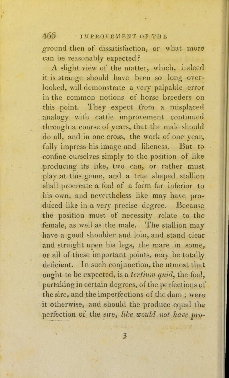 ground then of dissatisfaction, or wbat morfif can be reasonal)ly expected ? A slight view of the matter, \vhich, indeed it is strange should have been so long over- looked, will demonstrate a very palpable error in the common notions of horse breeders on this point. They expect from a misplaced analogy with cattle improvement continued through a course of years, that the male should do all, and in one cross, the work of one year, fully impress his image and likeness. But to confine ourselves simply to the position of like producing its like, two can, or rather must play at this game, and a true shaped stallion shall procreate a foal of a form far inferior to his own, and nevertheless like may have pro- duced like in a very precise degree. Because the position must of necessity relate to the female, as well as the male. The stallion may have a good shoulder and loin, and stand clear and straight upen his legs, the mare in some, or all of these important points, may be totally deficient. In such conjunction, the utmost that ought to be expected, is a tert'ium quid, the foal, partaking in certain degrees, of the perfections of the sire, and the imperfections of the dam ; were it otherwise, and should the produce equal the perfection of the sire, like would not have prq- 3